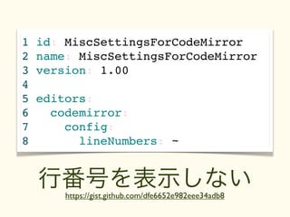 1   id: MiscSettingsForCodeMirror
2   name: MiscSettingsForCodeMirror
3   version: 1.00
4
5   editors:
6               テキスト
      codemirror:
7       config:
8         lineNumbers: ~


    行番号を表示しない
        https://gist.github.com/dfe6652e982eee34adb8
 