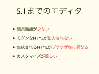5.1までのエディタ

• 編集機能が少ない
• モダンなHTMLが出力されない
• 生成されるHTMLがブラウザ毎に異なる
• カスタマイズが難しい
 