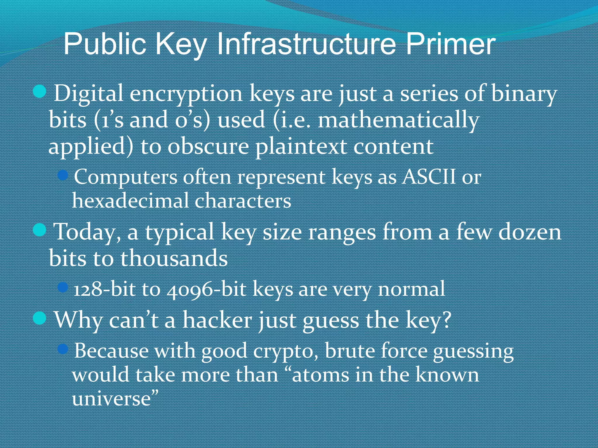 Digital encryption keys are just a series of binary bits (1’s and 0’s) used (i.e. mathematically applied) to obscure plaintext content Computers often represent keys as ASCII or hexadecimal characters Today, a typical key size ranges from a few dozen bits to thousands 128-bit to 4096-bit keys are very normal Why can’t a hacker just guess the key? Because with good crypto, brute force guessing would take more than “atoms in the known universe” Public Key Infrastructure Primer 