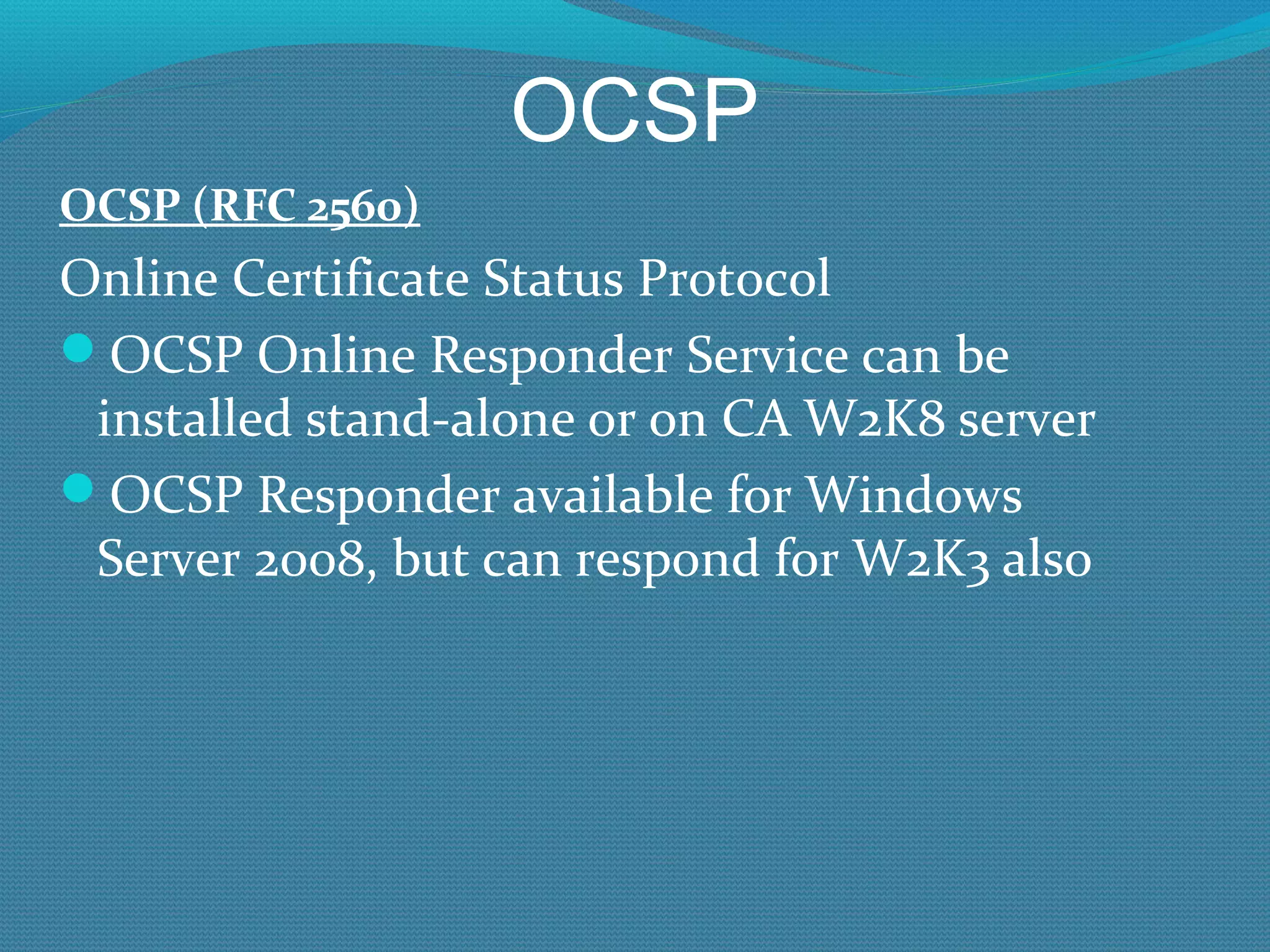 OCSP OCSP (RFC 2560) Online Certificate Status Protocol OCSP Online Responder Service can be installed stand-alone or on CA W2K8 server OCSP Responder available for Windows Server 2008, but can respond for W2K3 also 