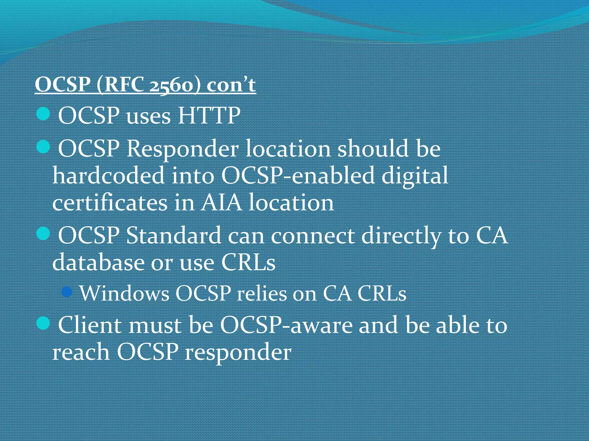 OCSP (RFC 2560) con’t OCSP uses HTTP OCSP Responder location should be hardcoded into OCSP-enabled digital certificates in AIA location OCSP Standard can connect directly to CA database or use CRLs Windows OCSP relies on CA CRLs Client must be OCSP-aware and be able to reach OCSP responder 