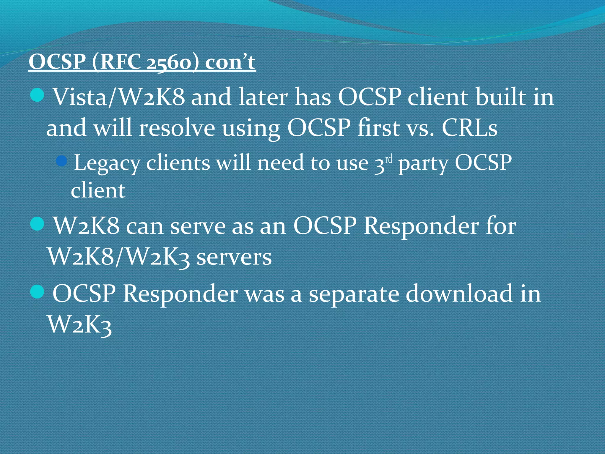 OCSP (RFC 2560) con’t Vista/W2K8 and later has OCSP client built in and will resolve using OCSP first vs. CRLs Legacy clients will need to use 3 rd  party OCSP client W2K8 can serve as an OCSP Responder for W2K8/W2K3 servers OCSP Responder was a separate download in W2K3 