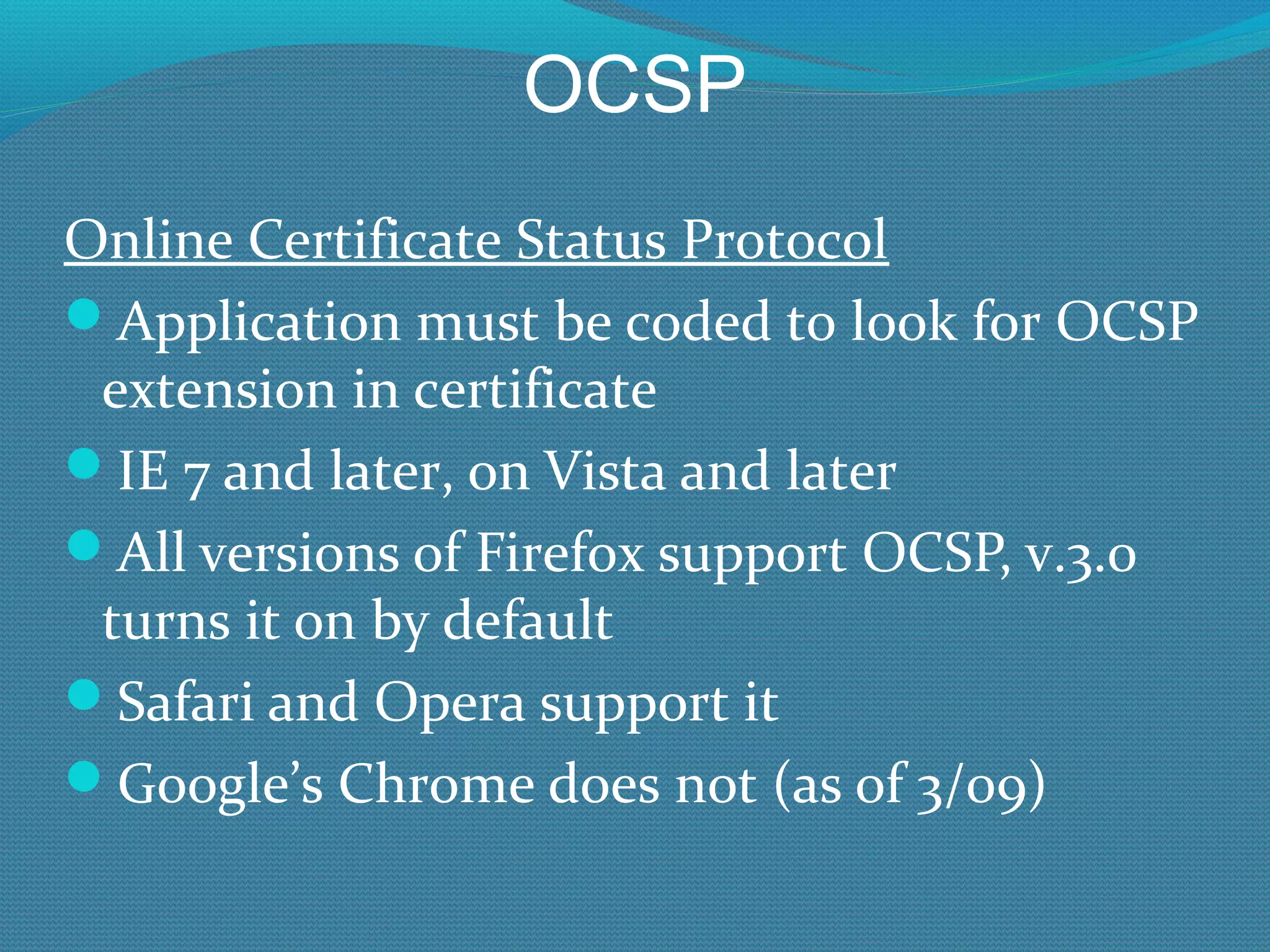 OCSP Online Certificate Status Protocol Application must be coded to look for OCSP extension in certificate IE 7 and later, on Vista and later All versions of Firefox support OCSP, v.3.0 turns it on by default Safari and Opera support it Google’s Chrome does not (as of 3/09) 