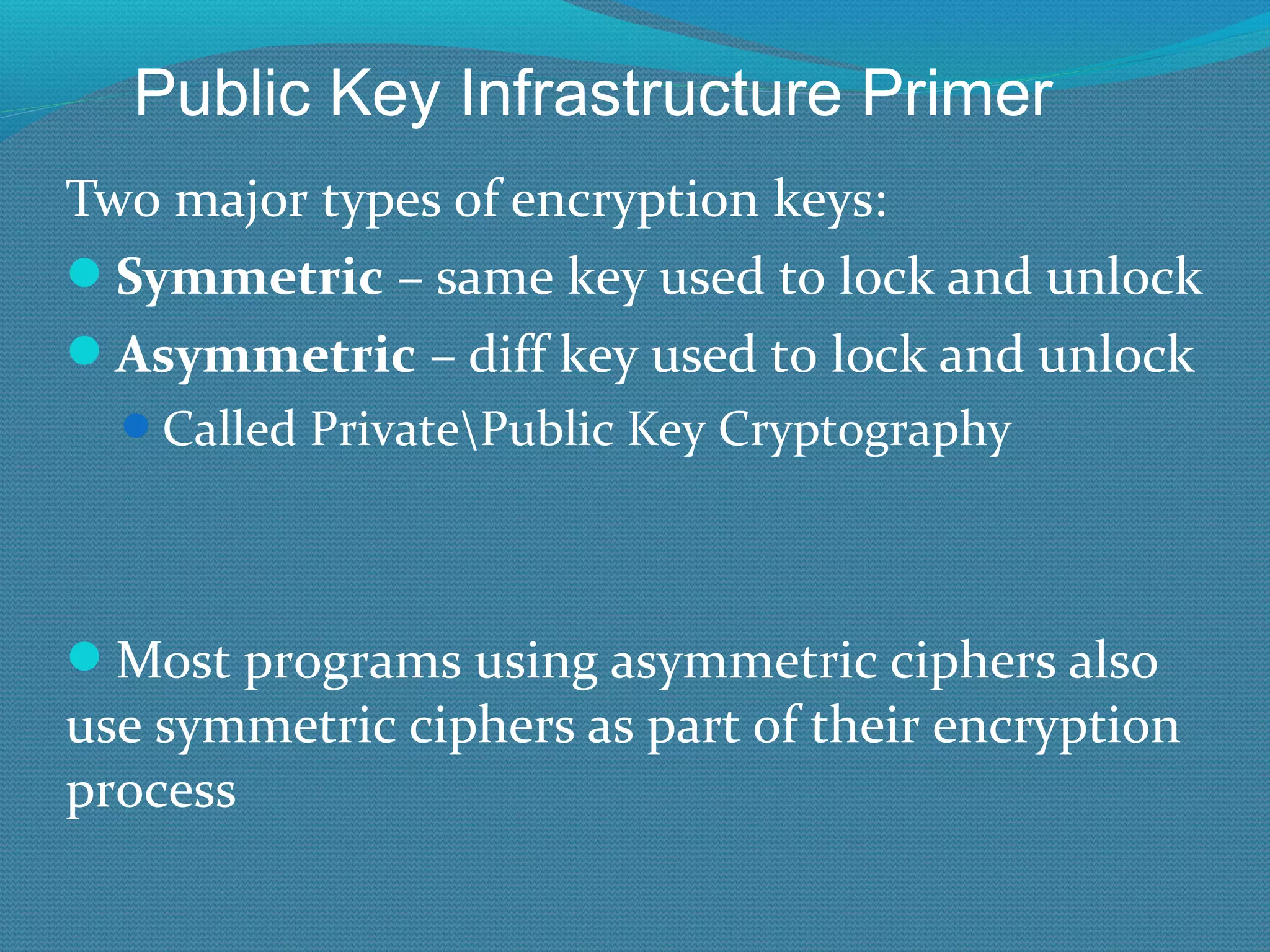 Two major types of encryption keys: Symmetric  – same key used to lock and unlock Asymmetric  – diff key used to lock and unlock Called Private\Public Key Cryptography Most programs using asymmetric ciphers also use symmetric ciphers as part of their encryption process Public Key Infrastructure Primer 