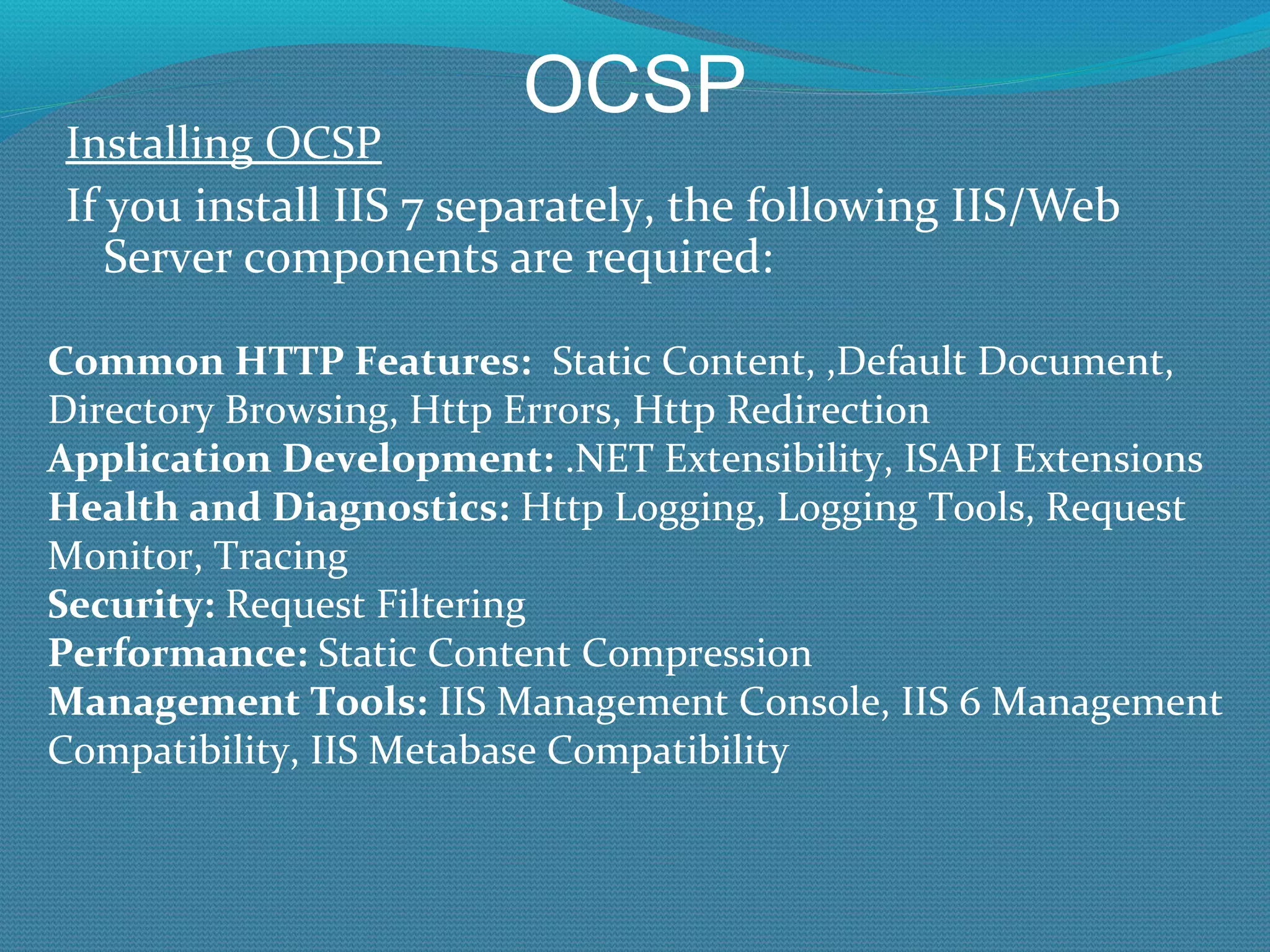 OCSP Installing OCSP If you install IIS 7 separately, the following IIS/Web Server components are required: Common HTTP Features:   Static Content, ,Default Document, Directory Browsing, Http Errors, Http Redirection Application Development:  .NET Extensibility, ISAPI Extensions Health and Diagnostics:  Http Logging, Logging Tools, Request Monitor, Tracing Security:  Request Filtering Performance:  Static Content Compression Management Tools:  IIS Management Console, IIS 6 Management Compatibility, IIS Metabase Compatibility 