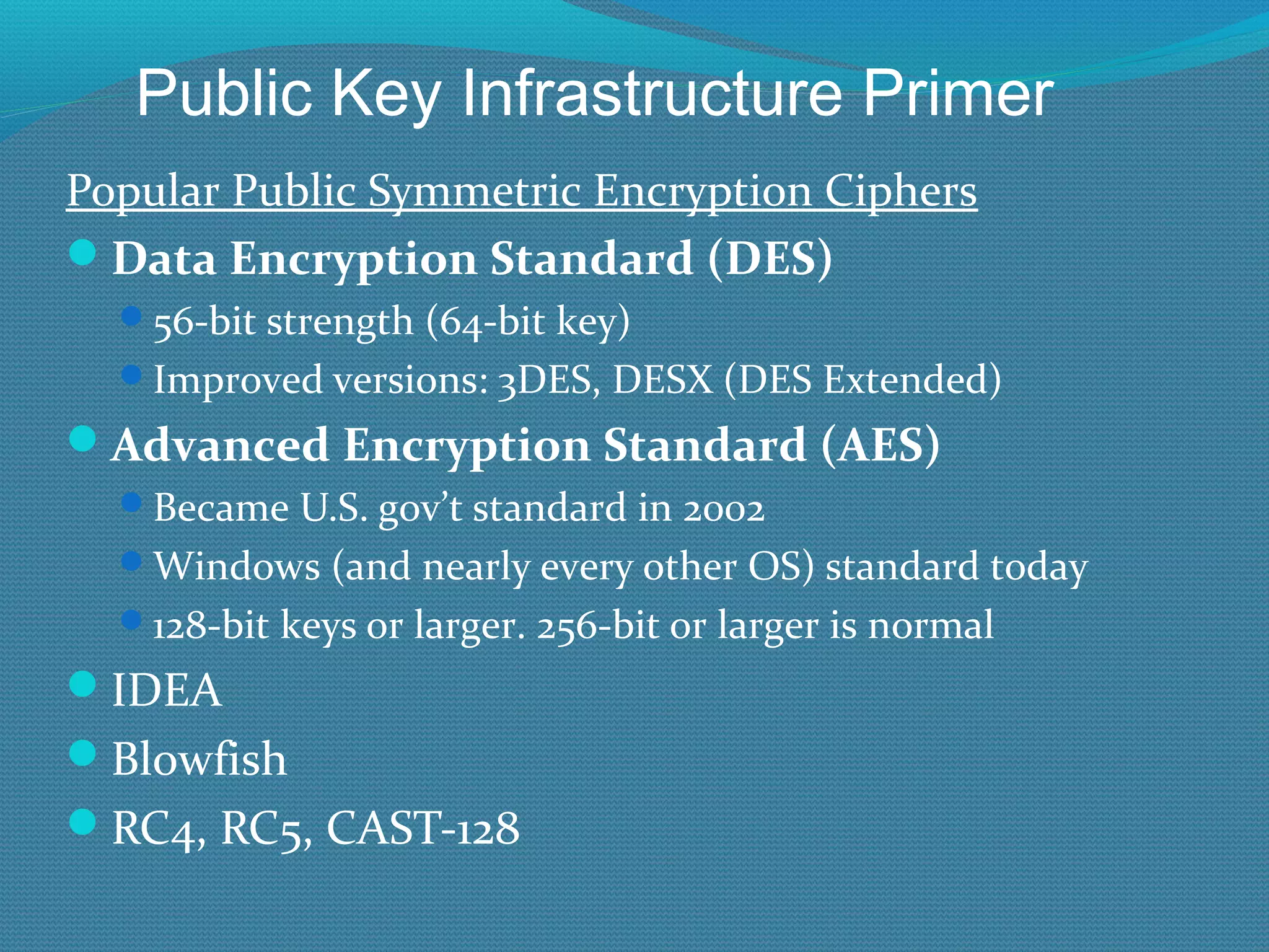 Popular Public Symmetric Encryption Ciphers Data Encryption Standard (DES) 56-bit strength (64-bit key) Improved versions: 3DES, DESX (DES Extended) Advanced Encryption Standard (AES) Became U.S. gov’t standard in 2002 Windows (and nearly every other OS) standard today 128-bit keys or larger. 256-bit or larger is normal IDEA Blowfish RC4, RC5, CAST-128 Public Key Infrastructure Primer 