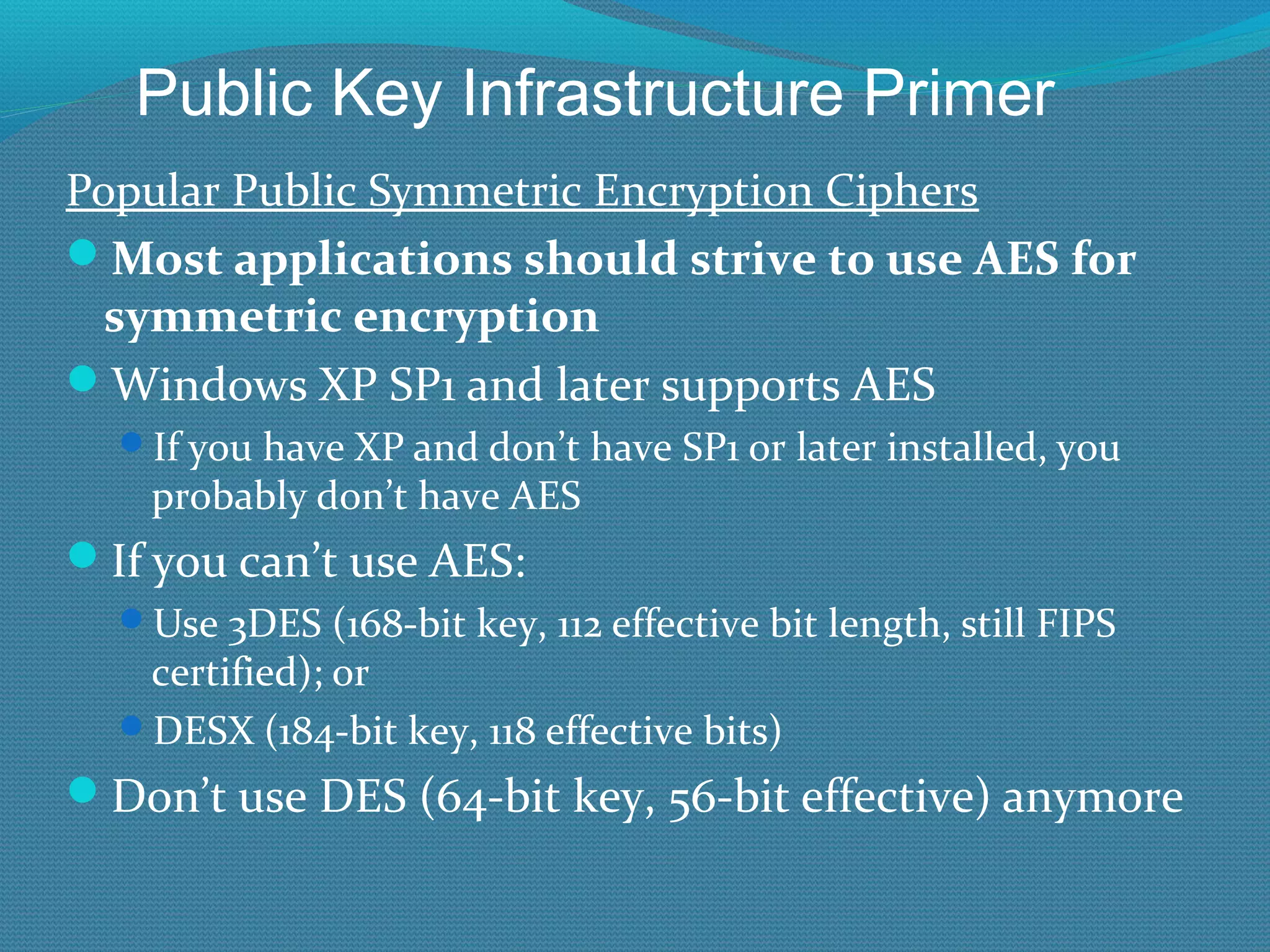 Popular Public Symmetric Encryption Ciphers Most applications should strive to use AES for symmetric encryption Windows XP SP1 and later supports AES If you have XP and don’t have SP1 or later installed, you probably don’t have AES If you can’t use AES: Use 3DES (168-bit key, 112 effective bit length, still FIPS certified); or  DESX (184-bit key, 118 effective bits) Don’t use DES (64-bit key, 56-bit effective) anymore Public Key Infrastructure Primer 