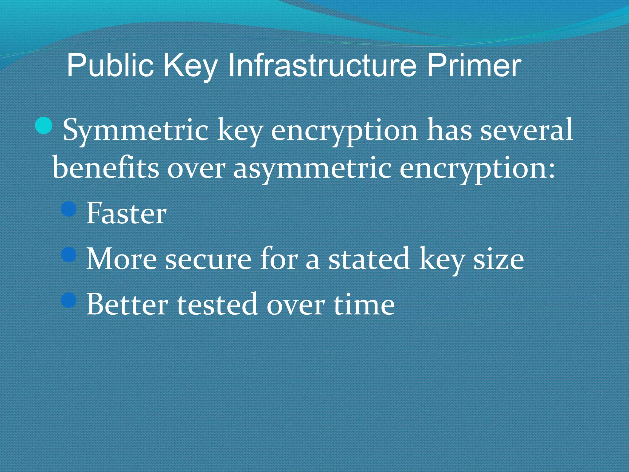 Symmetric key encryption has several benefits over asymmetric encryption: Faster More secure for a stated key size Better tested over time Public Key Infrastructure Primer 