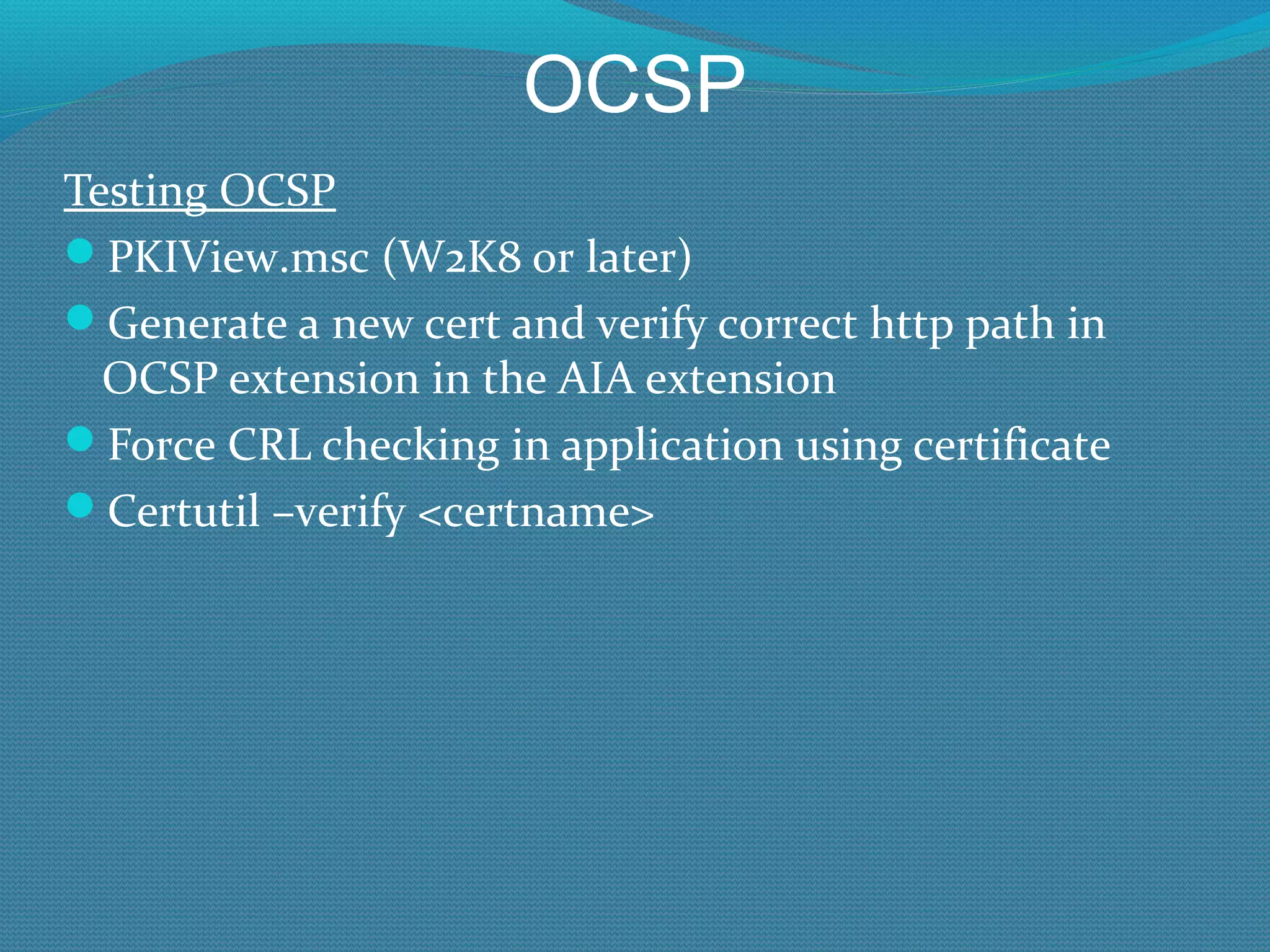 OCSP Testing OCSP PKIView.msc (W2K8 or later) Generate a new cert and verify correct http path in OCSP extension in the AIA extension Force CRL checking in application using certificate Certutil –verify <certname> 