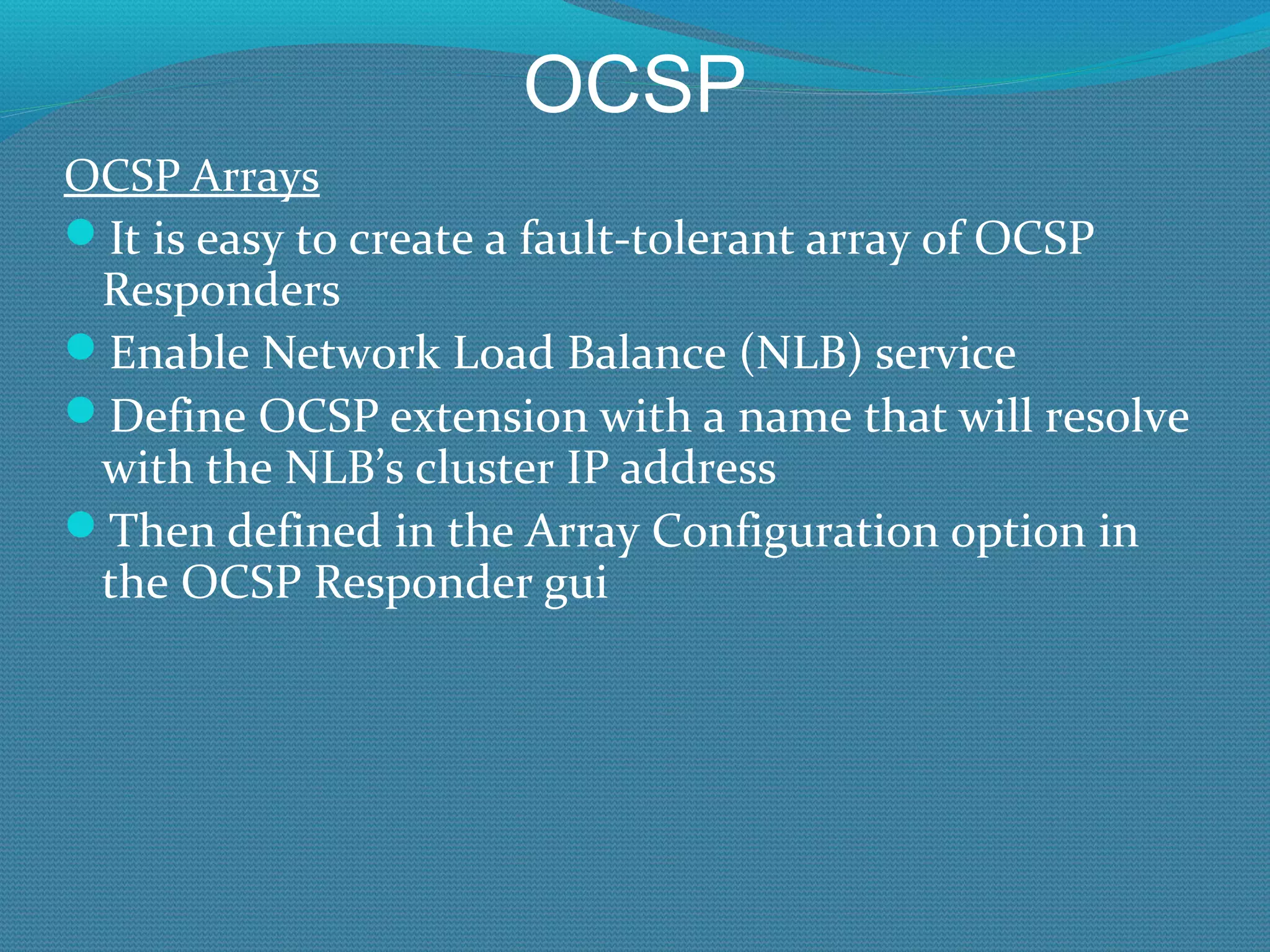 OCSP OCSP Arrays It is easy to create a fault-tolerant array of OCSP Responders Enable Network Load Balance (NLB) service Define OCSP extension with a name that will resolve with the NLB’s cluster IP address Then defined in the Array Configuration option in the OCSP Responder gui 