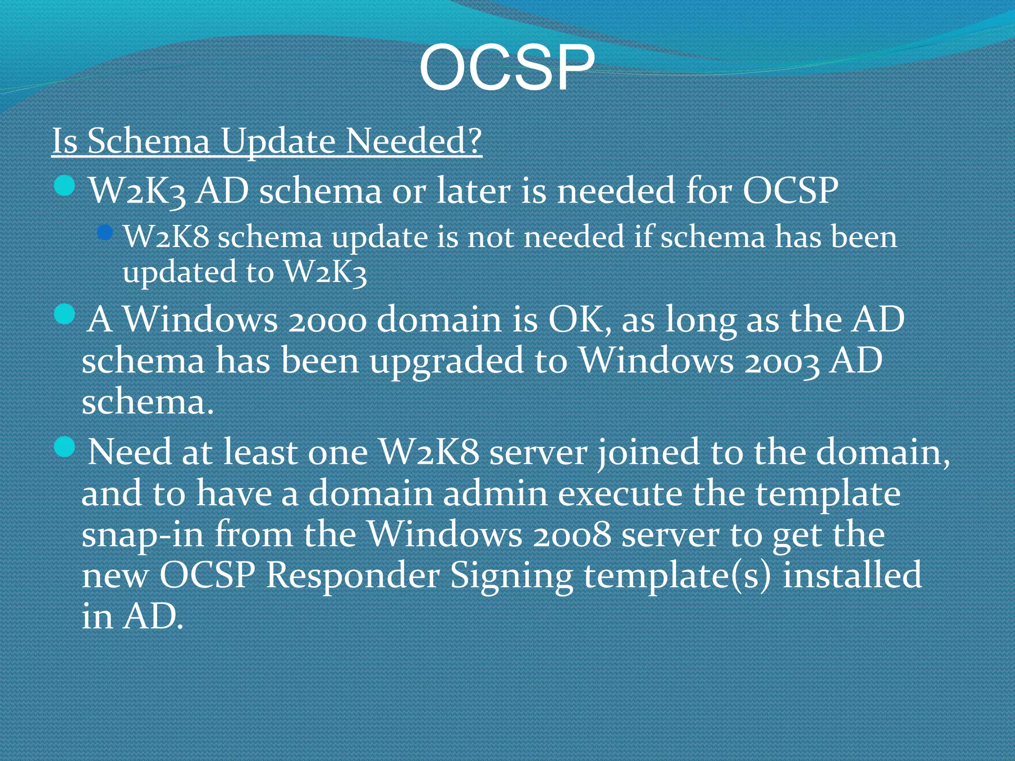 OCSP Is Schema Update Needed? W2K3 AD schema or later is needed for OCSP W2K8 schema update is not needed if schema has been updated to W2K3 A Windows 2000 domain is OK, as long as the AD schema has been upgraded to Windows 2003 AD schema. Need at least one W2K8 server joined to the domain, and to have a domain admin execute the template snap-in from the Windows 2008 server to get the new OCSP Responder Signing template(s) installed in AD. 