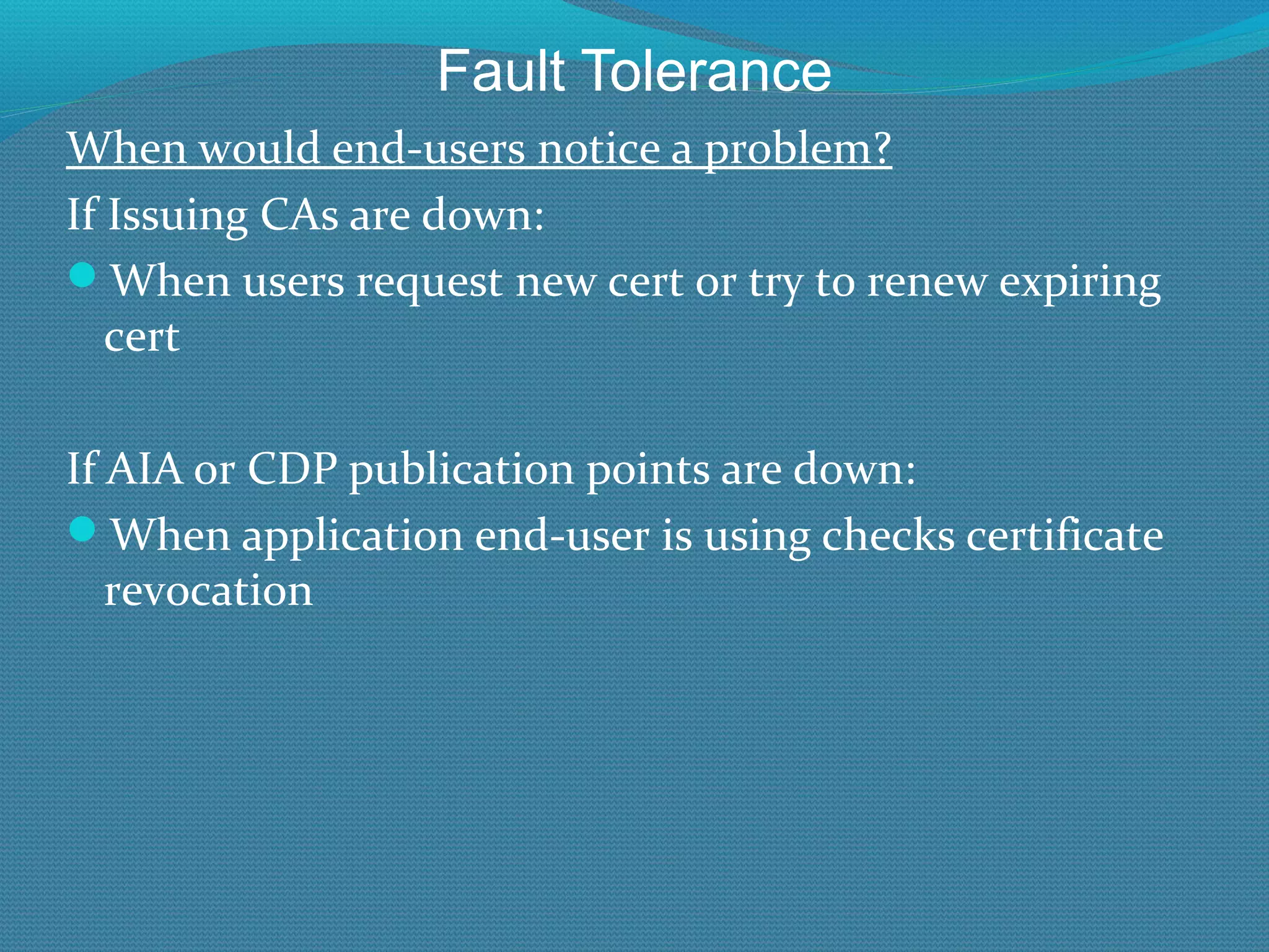 Fault Tolerance When would end-users notice a problem? If Issuing CAs are down: When users request new cert or try to renew expiring cert If AIA or CDP publication points are down: When application end-user is using checks certificate revocation 