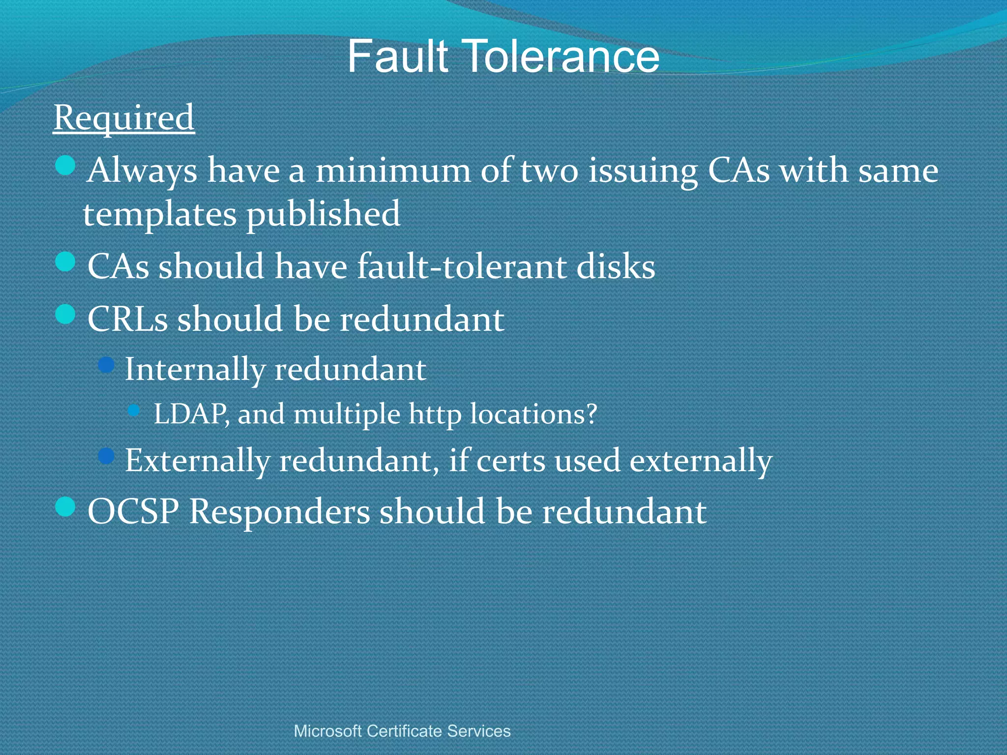 Fault Tolerance Required Always have a minimum of two issuing CAs with same templates published CAs should have fault-tolerant disks CRLs should be redundant Internally redundant LDAP, and multiple http locations? Externally redundant, if certs used externally OCSP Responders should be redundant Microsoft Certificate Services 