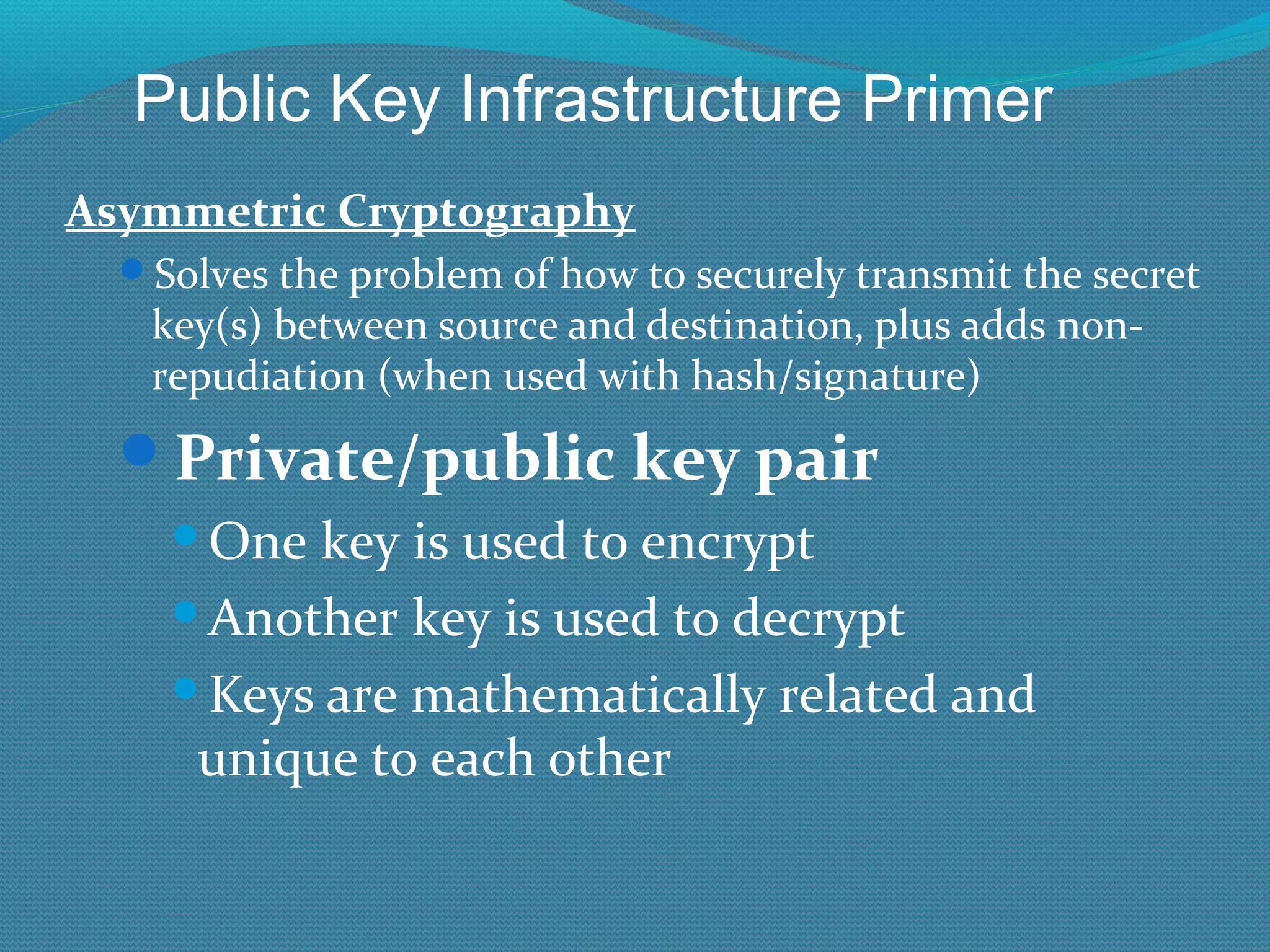 Asymmetric Cryptography Solves the problem of how to securely transmit the secret key(s) between source and destination, plus adds non-repudiation (when used with hash/signature) Private/public key pair One key is used to encrypt Another key is used to decrypt Keys are mathematically related and unique to each other Public Key Infrastructure Primer 