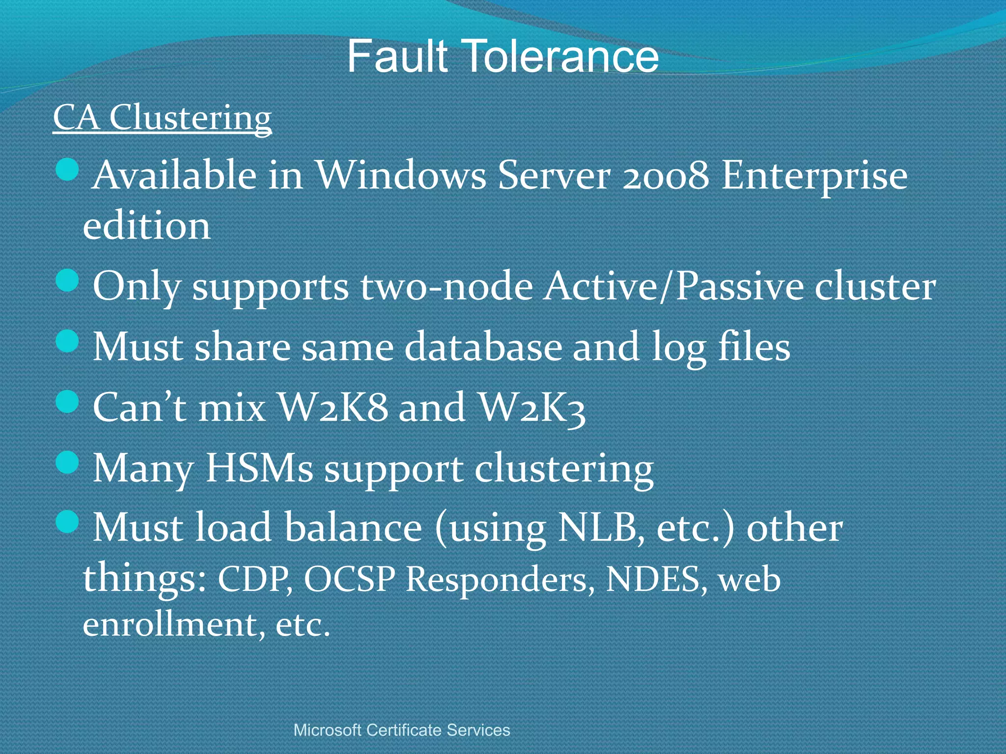 Fault Tolerance CA Clustering Available in Windows Server 2008 Enterprise edition Only supports two-node Active/Passive cluster Must share same database and log files Can’t mix W2K8 and W2K3 Many HSMs support clustering Must load balance (using NLB, etc.) other things:  CDP, OCSP Responders, NDES, web enrollment, etc. Microsoft Certificate Services 