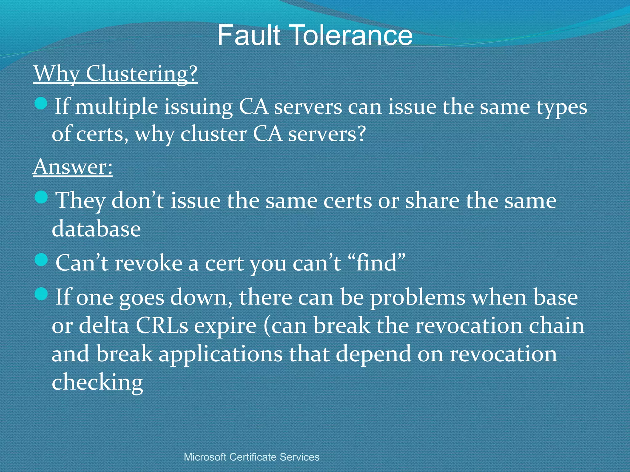 Fault Tolerance Why Clustering? If multiple issuing CA servers can issue the same types of certs, why cluster CA servers? Answer: They don’t issue the same certs or share the same database Can’t revoke a cert you can’t “find” If one goes down, there can be problems when base or delta CRLs expire (can break the revocation chain and break applications that depend on revocation checking Microsoft Certificate Services 