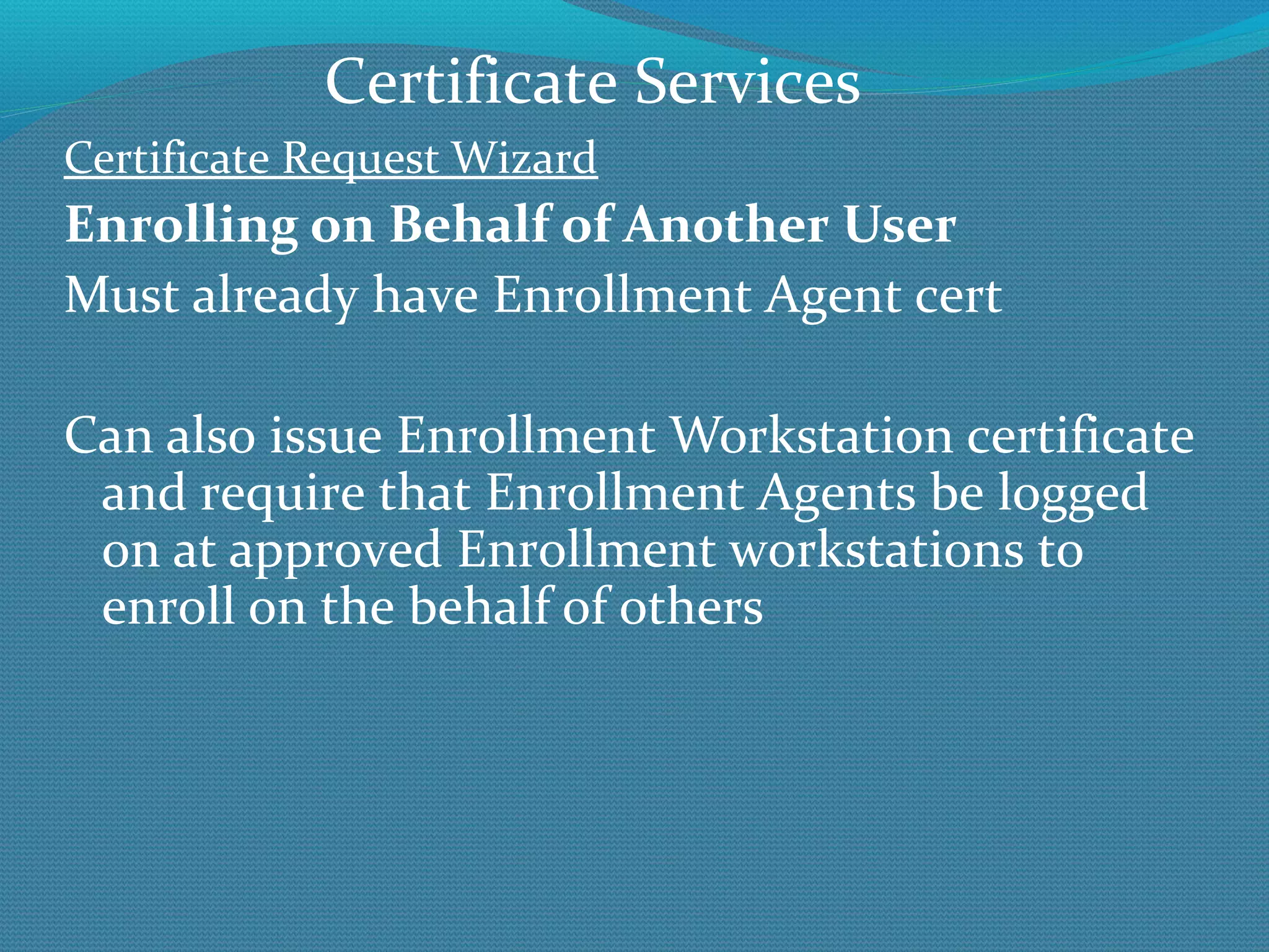Certificate Request Wizard Enrolling on Behalf of Another User Must already have Enrollment Agent cert Can also issue Enrollment Workstation certificate and require that Enrollment Agents be logged on at approved Enrollment workstations to enroll on the behalf of others Certificate Services 