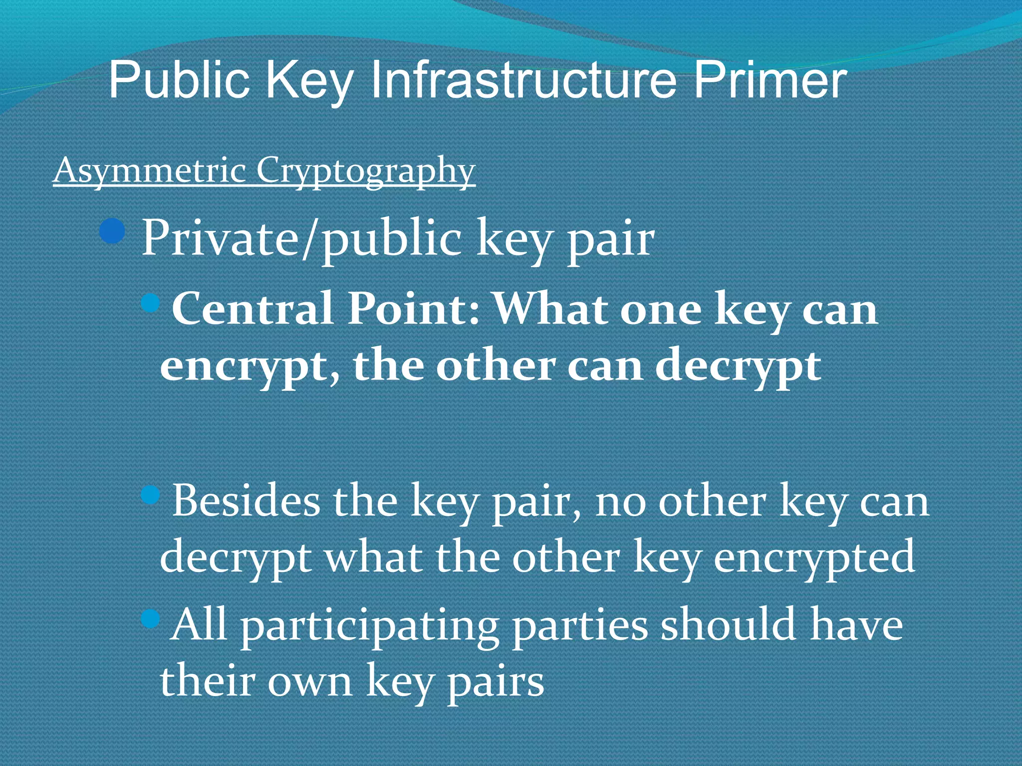 Asymmetric Cryptography Private/public key pair Central Point: What one key can encrypt, the other can decrypt Besides the key pair, no other key can decrypt what the other key encrypted All participating parties should have their own key pairs Public Key Infrastructure Primer 