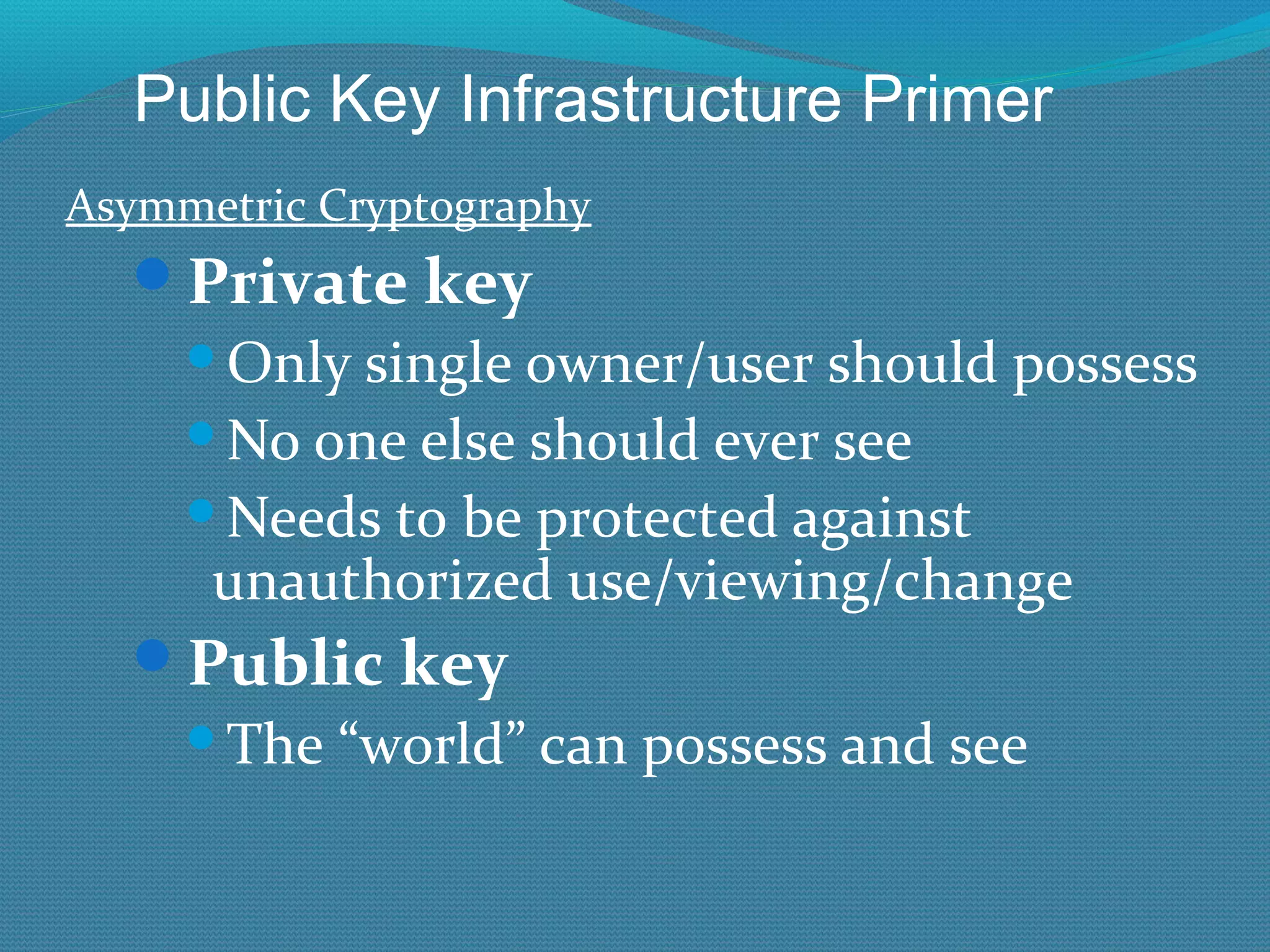 Asymmetric Cryptography Private key Only single owner/user should possess No one else should ever see Needs to be protected against unauthorized use/viewing/change Public key The “world” can possess and see Public Key Infrastructure Primer 