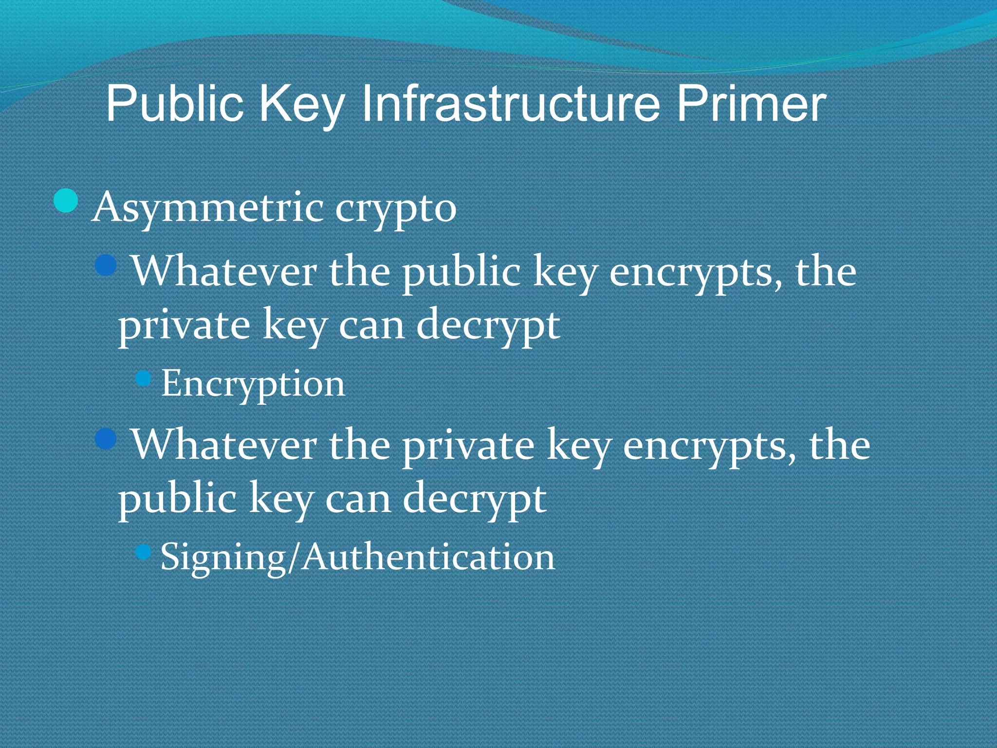 Asymmetric crypto Whatever the public key encrypts, the private key can decrypt Encryption Whatever the private key encrypts, the public key can decrypt Signing/Authentication Public Key Infrastructure Primer 