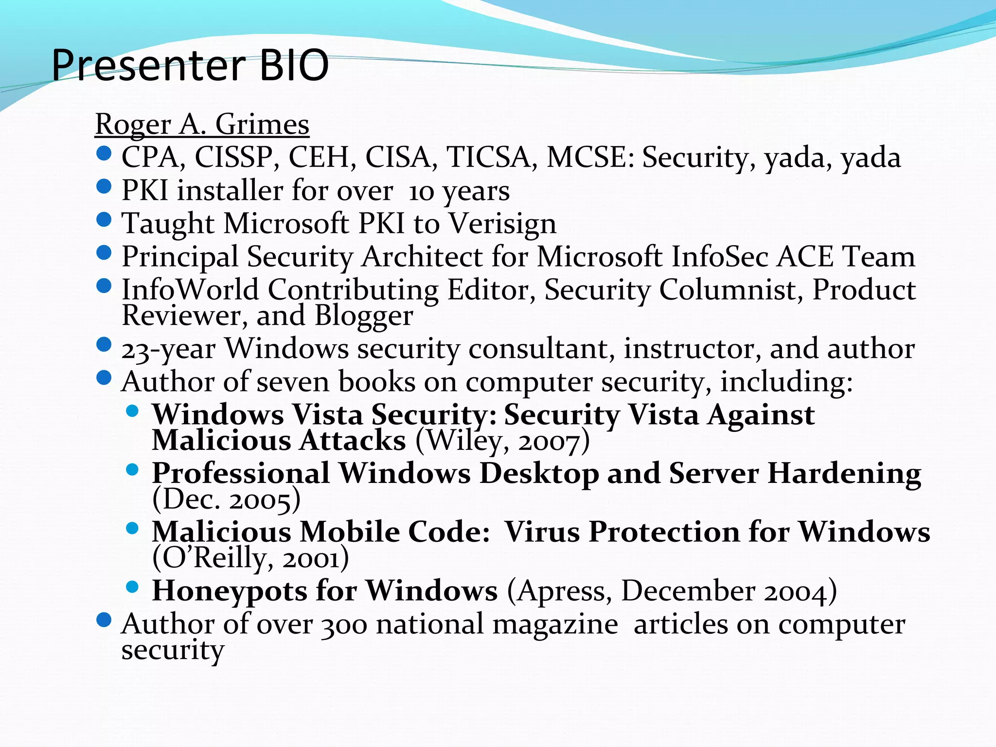 Presenter BIO Roger A. Grimes   CPA, CISSP, CEH, CISA, TICSA, MCSE: Security, yada, yada PKI installer for over  1o years Taught Microsoft PKI to Verisign Principal Security Architect for Microsoft InfoSec ACE Team InfoWorld Contributing Editor, Security Columnist, Product Reviewer, and Blogger 23-year Windows security consultant, instructor, and author Author of seven books on computer security, including: Windows Vista Security: Security Vista Against Malicious Attacks  (Wiley, 2007) Professional Windows Desktop and Server Hardening  (Dec. 2005) Malicious Mobile Code:  Virus Protection for Windows  (O’Reilly, 2001) Honeypots for Windows  (Apress, December 2004) Author of over 300 national magazine  articles on computer security 