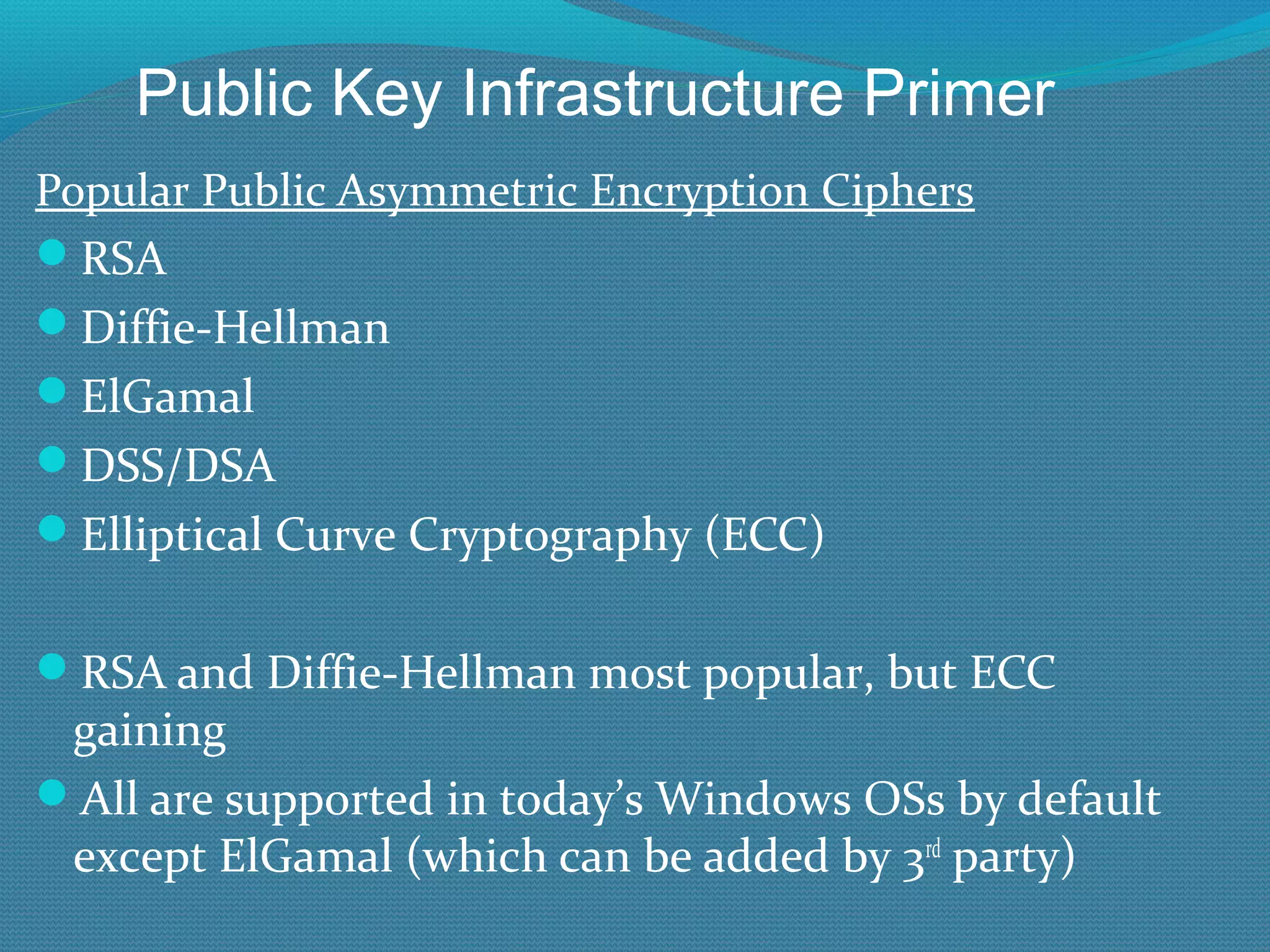 Popular Public Asymmetric Encryption Ciphers RSA Diffie-Hellman ElGamal DSS/DSA Elliptical Curve Cryptography (ECC) RSA and Diffie-Hellman most popular, but ECC gaining All are supported in today’s Windows OSs by default except ElGamal (which can be added by 3 rd  party) Public Key Infrastructure Primer 