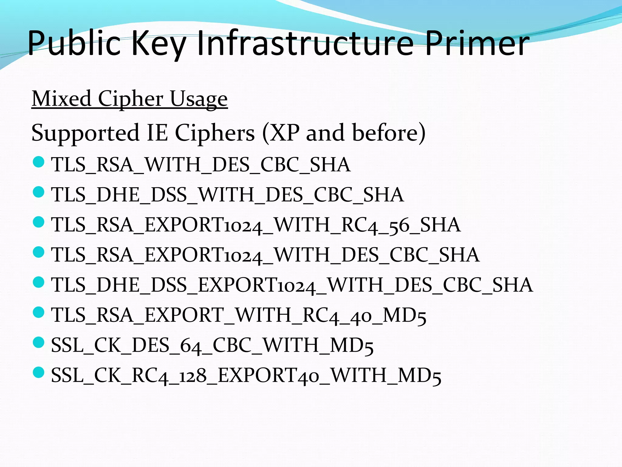 Public Key Infrastructure Primer Mixed Cipher Usage Supported IE Ciphers (XP and before) TLS_RSA_WITH_DES_CBC_SHA TLS_DHE_DSS_WITH_DES_CBC_SHA TLS_RSA_EXPORT1024_WITH_RC4_56_SHA TLS_RSA_EXPORT1024_WITH_DES_CBC_SHA TLS_DHE_DSS_EXPORT1024_WITH_DES_CBC_SHA TLS_RSA_EXPORT_WITH_RC4_40_MD5 SSL_CK_DES_64_CBC_WITH_MD5 SSL_CK_RC4_128_EXPORT40_WITH_MD5 