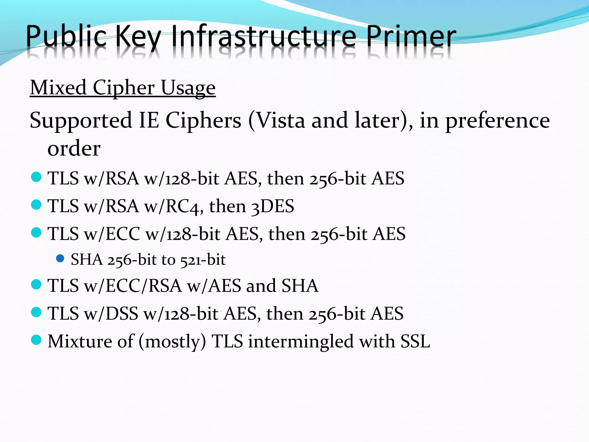 Mixed Cipher Usage Supported IE Ciphers (Vista and later), in preference order TLS w/RSA w/128-bit AES, then 256-bit AES TLS w/RSA w/RC4, then 3DES TLS w/ECC w/128-bit AES, then 256-bit AES SHA 256-bit to 521-bit TLS w/ECC/RSA w/AES and SHA TLS w/DSS w/128-bit AES, then 256-bit AES Mixture of (mostly) TLS intermingled with SSL 
