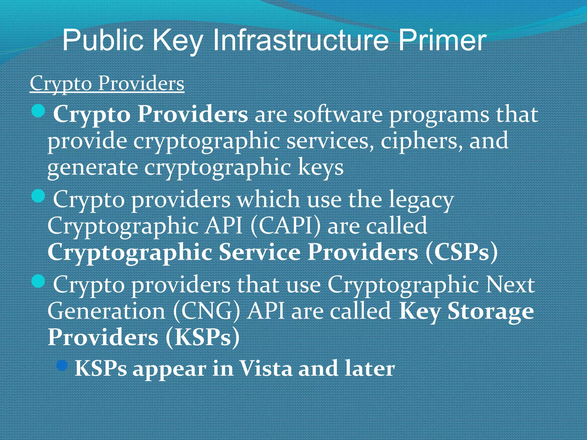 Crypto Providers Crypto Providers  are software programs that provide cryptographic services, ciphers, and generate cryptographic keys Crypto providers which use the legacy Cryptographic API (CAPI) are called  Cryptographic Service Providers (CSPs) Crypto providers that use Cryptographic Next Generation (CNG) API are called  Key Storage Providers (KSPs) KSPs appear in Vista and later Public Key Infrastructure Primer 
