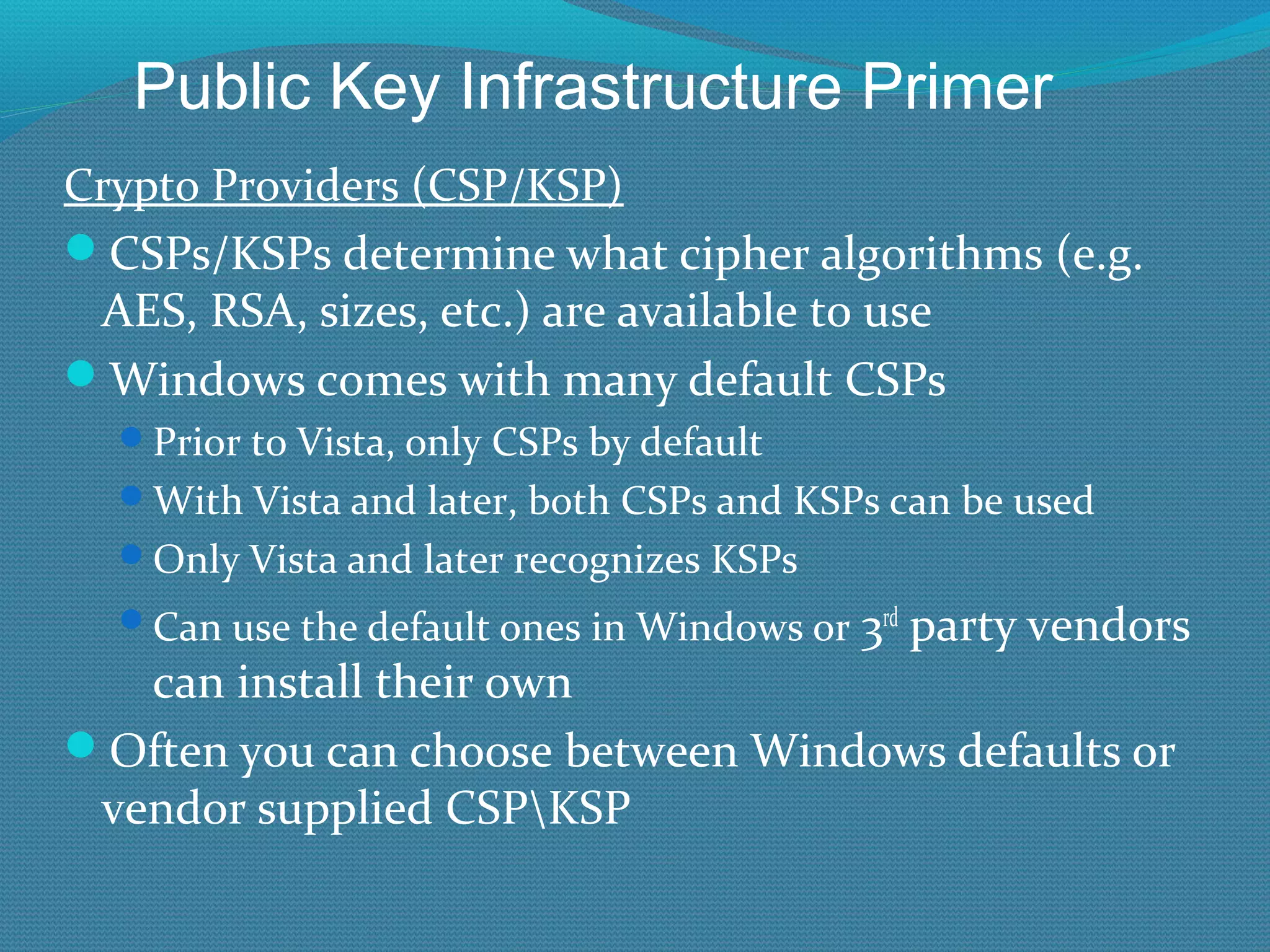 Crypto Providers (CSP/KSP) CSPs/KSPs determine what cipher algorithms (e.g. AES, RSA, sizes, etc.) are available to use Windows comes with many default CSPs Prior to Vista, only CSPs by default With Vista and later, both CSPs and KSPs can be used Only Vista and later recognizes KSPs Can use the default ones in Windows or  3 rd  party vendors can install their own Often you can choose between Windows defaults or vendor supplied CSP\KSP Public Key Infrastructure Primer 