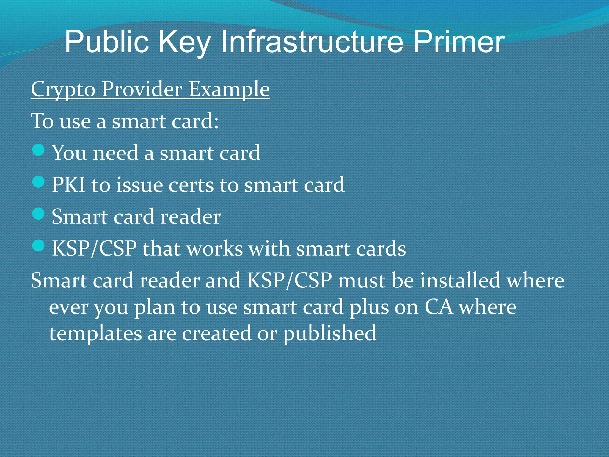 Crypto Provider Example To use a smart card: You need a smart card PKI to issue certs to smart card Smart card reader KSP/CSP that works with smart cards Smart card reader and KSP/CSP must be installed where ever you plan to use smart card plus on CA where templates are created or published Public Key Infrastructure Primer 
