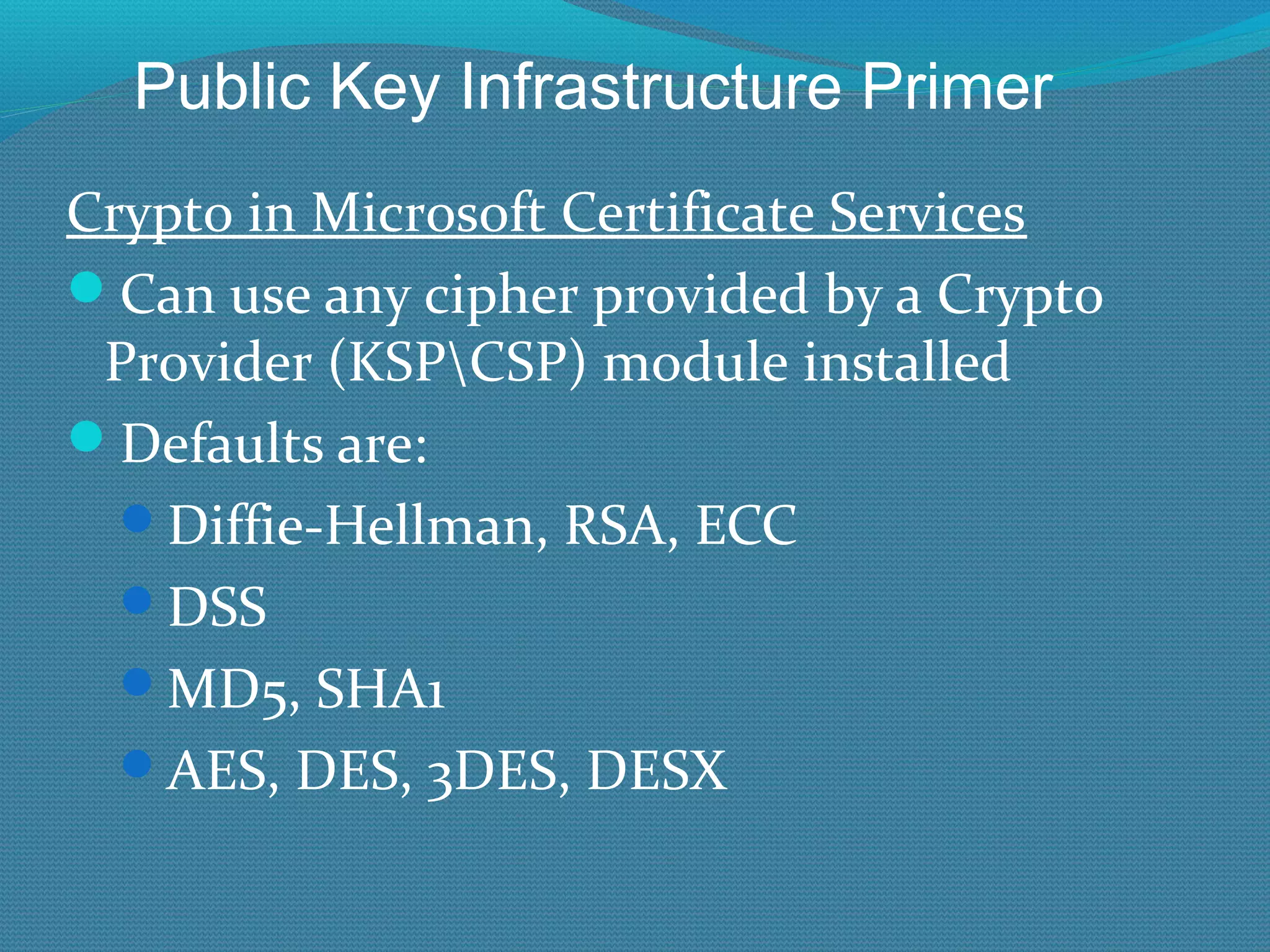 Crypto in Microsoft Certificate Services Can use any cipher provided by a Crypto Provider (KSP\CSP) module installed Defaults are: Diffie-Hellman, RSA, ECC DSS MD5, SHA1 AES, DES, 3DES, DESX Public Key Infrastructure Primer 