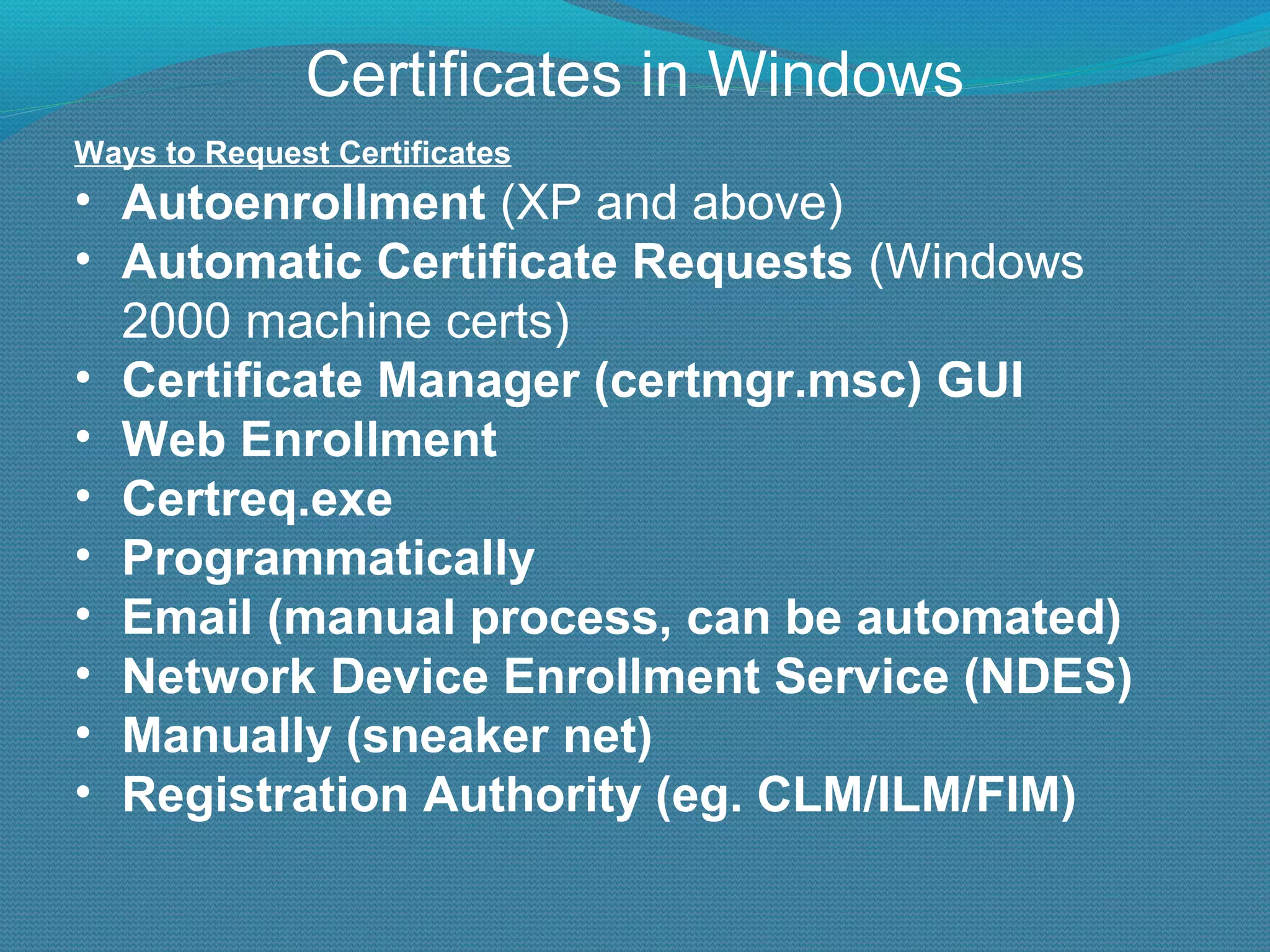 Certificates in Windows Ways to Request Certificates Autoenrollment  (XP and above) Automatic Certificate Requests  (Windows 2000 machine certs) Certificate Manager (certmgr.msc) GUI Web Enrollment Certreq.exe Programmatically Email (manual process, can be automated) Network Device Enrollment Service (NDES) Manually (sneaker net) Registration Authority (eg. CLM/ILM/FIM) 
