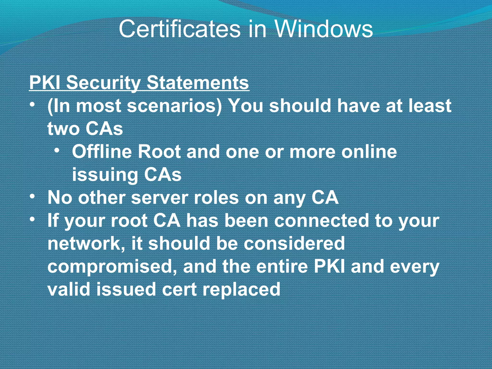 Certificates in Windows PKI Security Statements (In most scenarios) You should have at least two CAs Offline Root and one or more online issuing CAs No other server roles on any CA If your root CA has been connected to your network, it should be considered compromised, and the entire PKI and every valid issued cert replaced 