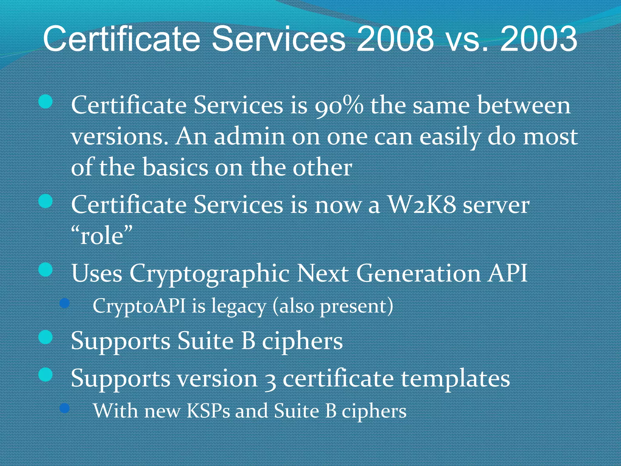 Certificate Services 2008 vs. 2003 Certificate Services is 90% the same between versions. An admin on one can easily do most of the basics on the other Certificate Services is now a W2K8 server “role” Uses Cryptographic Next Generation API CryptoAPI is legacy (also present) Supports Suite B ciphers Supports version 3 certificate templates With new KSPs and Suite B ciphers 