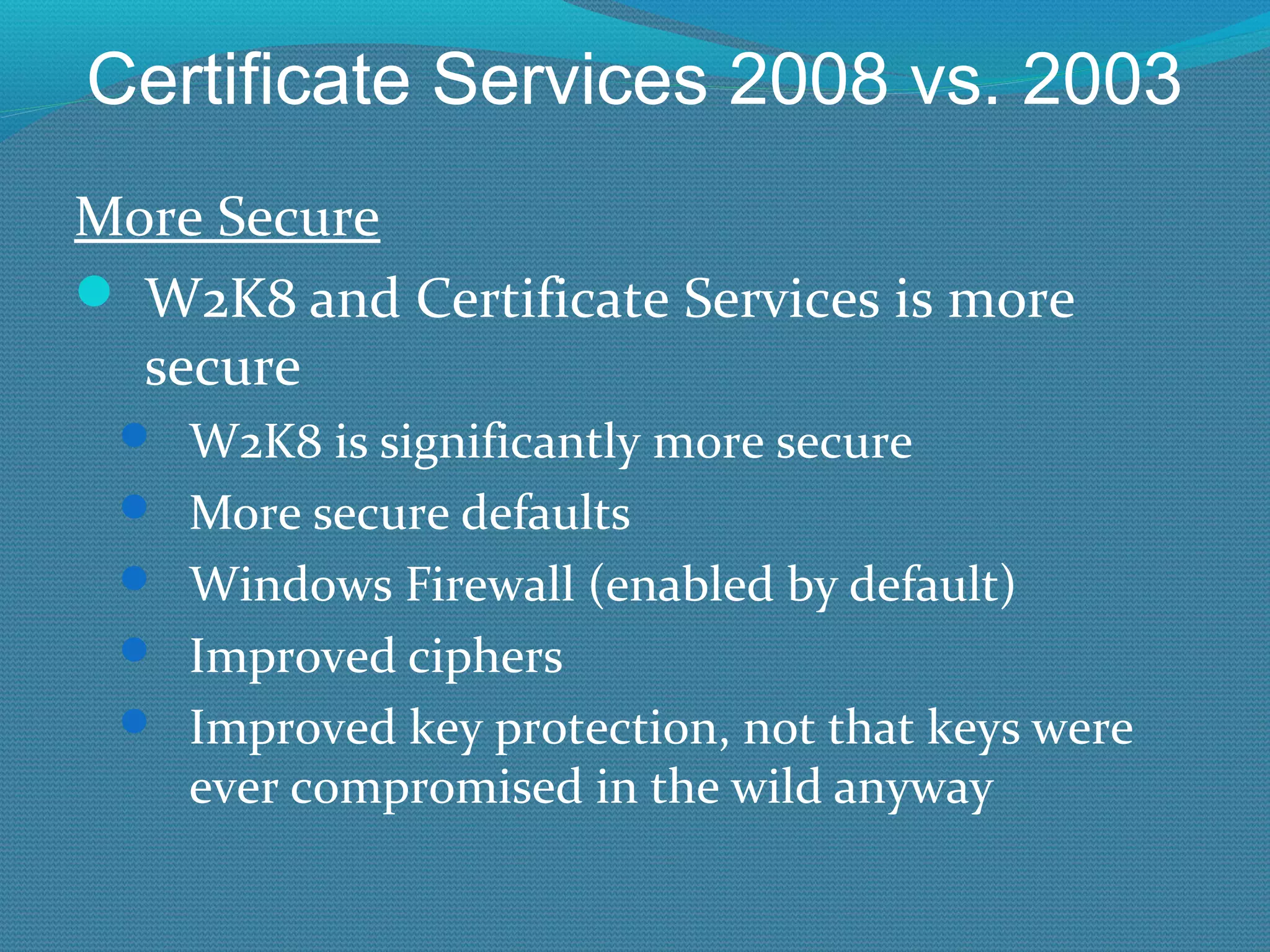 Certificate Services 2008 vs. 2003 More Secure W2K8 and Certificate Services is more secure W2K8 is significantly more secure More secure defaults Windows Firewall (enabled by default) Improved ciphers Improved key protection, not that keys were ever compromised in the wild anyway 