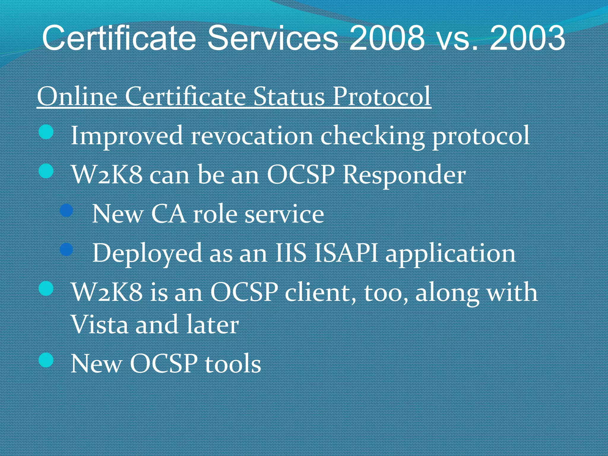 Certificate Services 2008 vs. 2003 Online Certificate Status Protocol Improved revocation checking protocol W2K8 can be an OCSP Responder New CA role service Deployed as an IIS ISAPI application W2K8 is an OCSP client, too, along with Vista and later New OCSP tools 