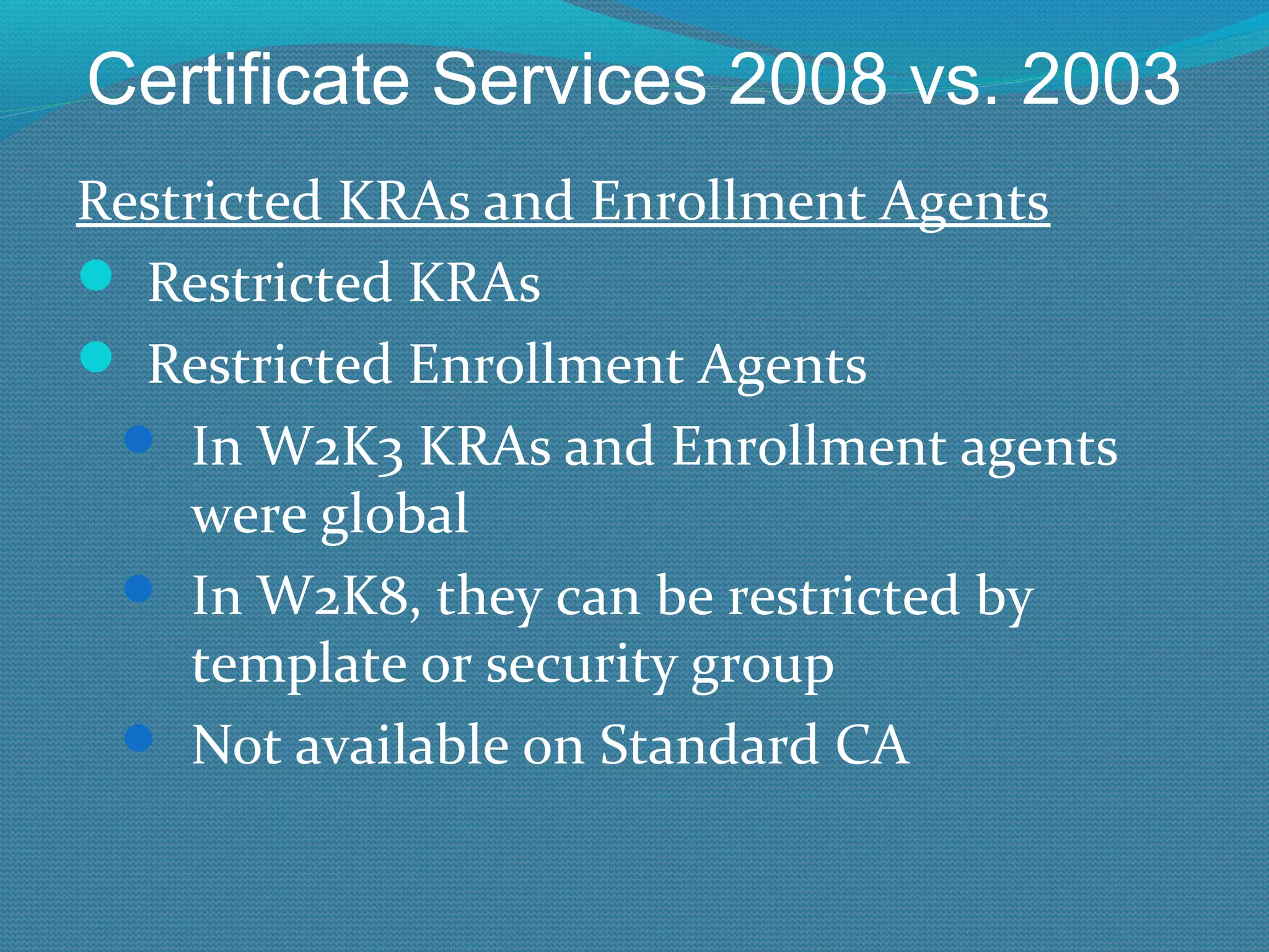 Certificate Services 2008 vs. 2003 Restricted KRAs and Enrollment Agents Restricted KRAs Restricted Enrollment Agents In W2K3 KRAs and Enrollment agents were global In W2K8, they can be restricted by template or security group Not available on Standard CA 