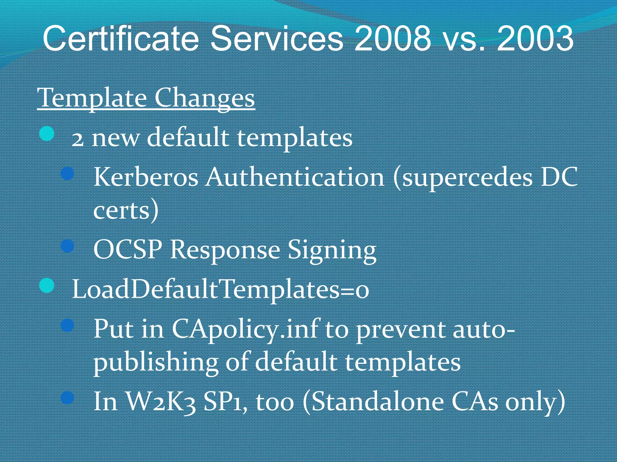 Certificate Services 2008 vs. 2003 Template Changes 2 new default templates Kerberos Authentication (supercedes DC certs) OCSP Response Signing LoadDefaultTemplates=0 Put in CApolicy.inf to prevent auto-publishing of default templates In W2K3 SP1, too (Standalone CAs only) 
