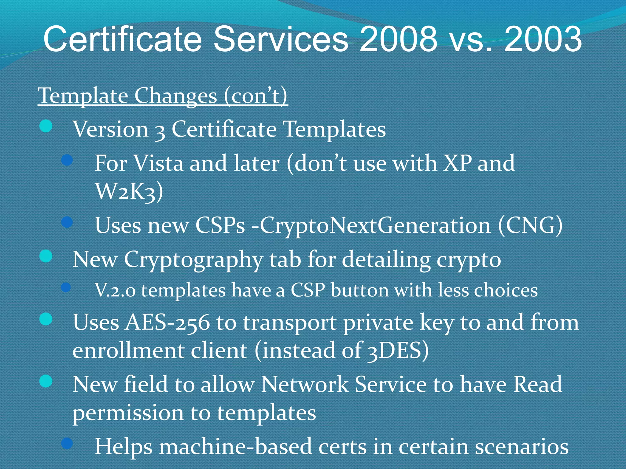 Certificate Services 2008 vs. 2003 Template Changes (con’t) Version 3 Certificate Templates For Vista and later (don’t use with XP and W2K3) Uses new CSPs -CryptoNextGeneration (CNG) New Cryptography tab for detailing crypto V.2.0 templates have a CSP button with less choices Uses AES-256 to transport private key to and from enrollment client (instead of 3DES) New field to allow Network Service to have Read permission to templates Helps machine-based certs in certain scenarios 