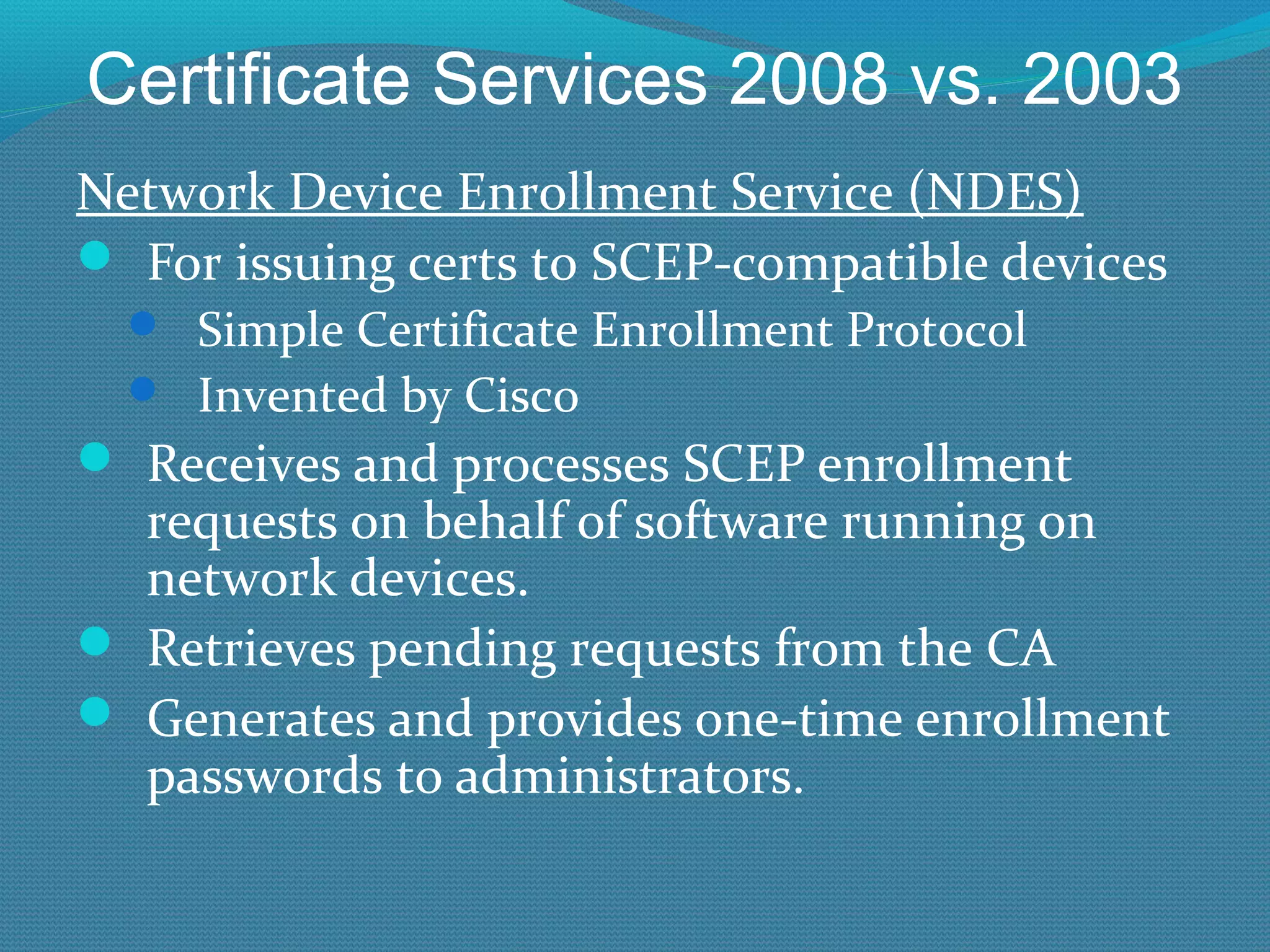 Certificate Services 2008 vs. 2003 Network Device Enrollment Service (NDES) For issuing certs to SCEP-compatible devices Simple Certificate Enrollment Protocol Invented by Cisco Receives and processes SCEP enrollment requests on behalf of software running on network devices. Retrieves pending requests from the CA Generates and provides one-time enrollment passwords to administrators. 