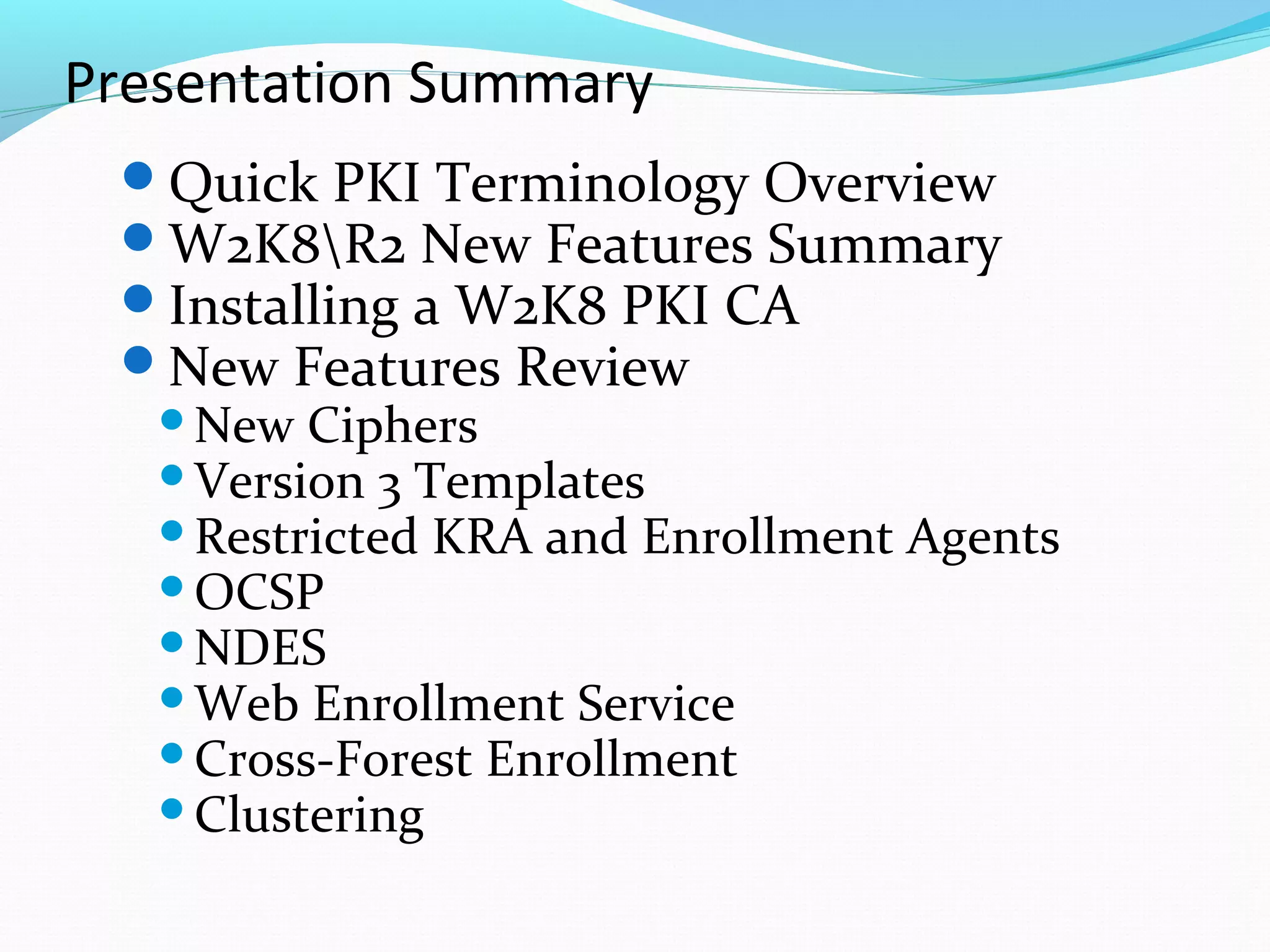 Presentation Summary Quick PKI Terminology Overview W2K8\R2 New Features Summary Installing a W2K8 PKI CA New Features Review New Ciphers Version 3 Templates Restricted KRA and Enrollment Agents OCSP NDES Web Enrollment Service Cross-Forest Enrollment Clustering 