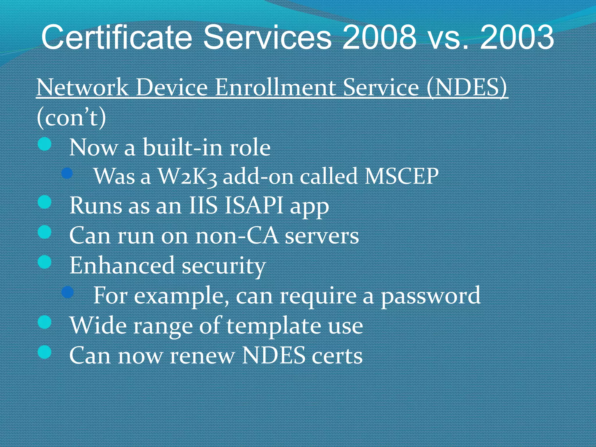 Certificate Services 2008 vs. 2003 Network Device Enrollment Service (NDES) (con’t) Now a built-in role Was a W2K3 add-on called MSCEP Runs as an IIS ISAPI app Can run on non-CA servers Enhanced security For example, can require a password Wide range of template use Can now renew NDES certs 
