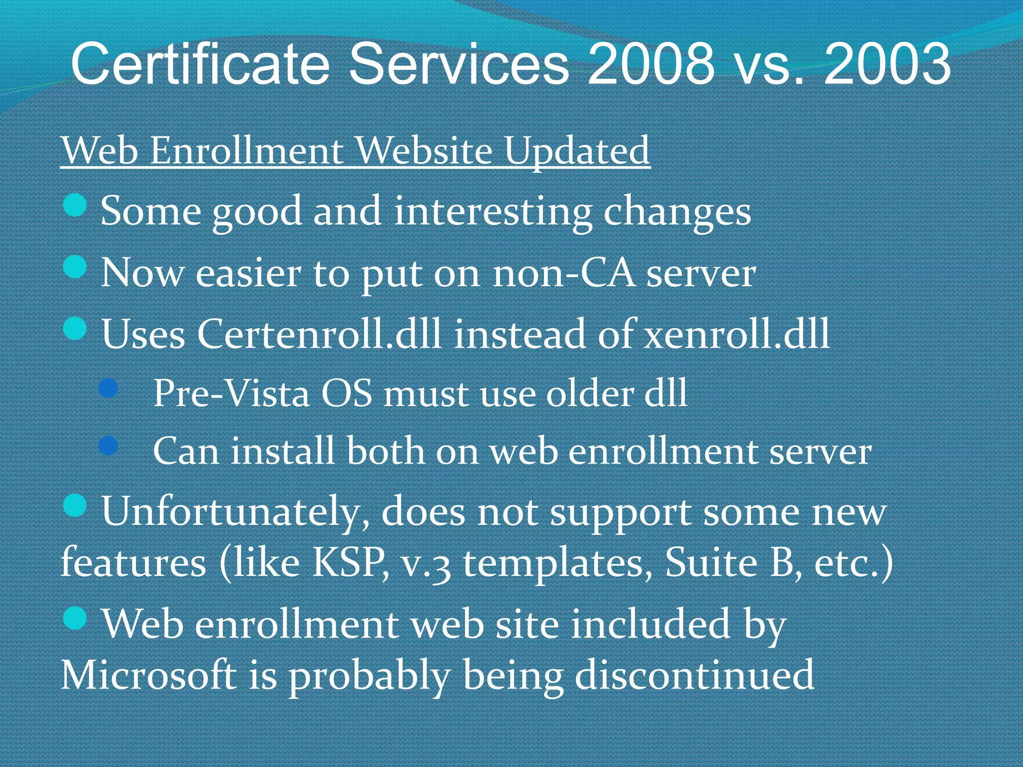 Certificate Services 2008 vs. 2003 Web Enrollment Website Updated Some good and interesting changes Now easier to put on non-CA server Uses Certenroll.dll instead of xenroll.dll Pre-Vista OS must use older dll Can install both on web enrollment server Unfortunately, does not support some new features (like KSP, v.3 templates, Suite B, etc.) Web enrollment web site included by Microsoft is probably being discontinued 