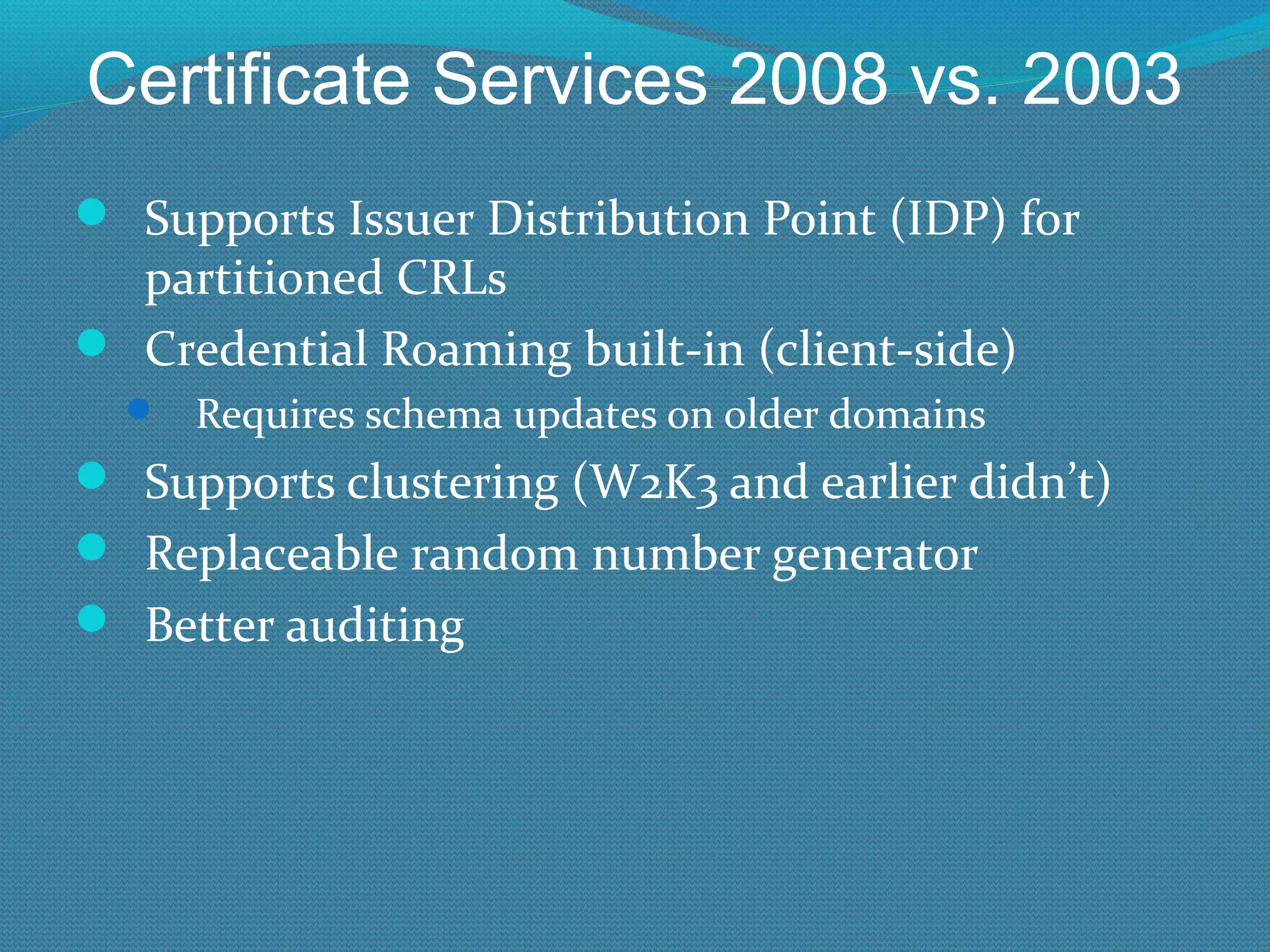 Certificate Services 2008 vs. 2003 Supports Issuer Distribution Point (IDP) for partitioned CRLs Credential Roaming built-in (client-side) Requires schema updates on older domains Supports clustering (W2K3 and earlier didn’t) Replaceable random number generator Better auditing 