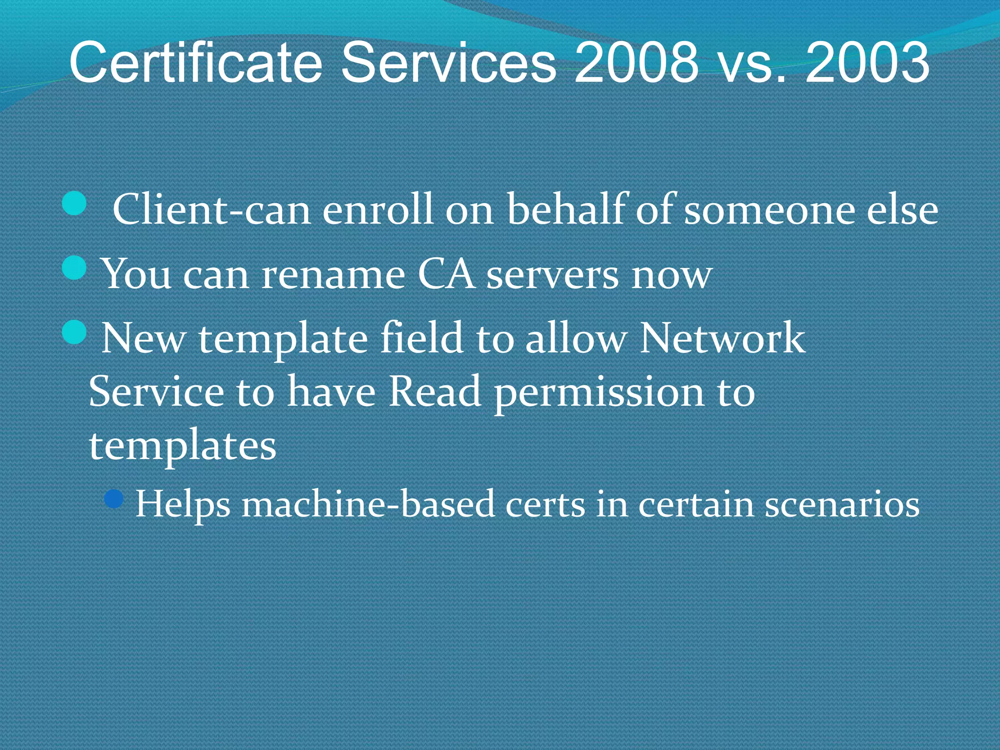 Certificate Services 2008 vs. 2003   Client-can enroll on behalf of someone else You can rename CA servers now New template field to allow Network Service to have Read permission to templates Helps machine-based certs in certain scenarios 