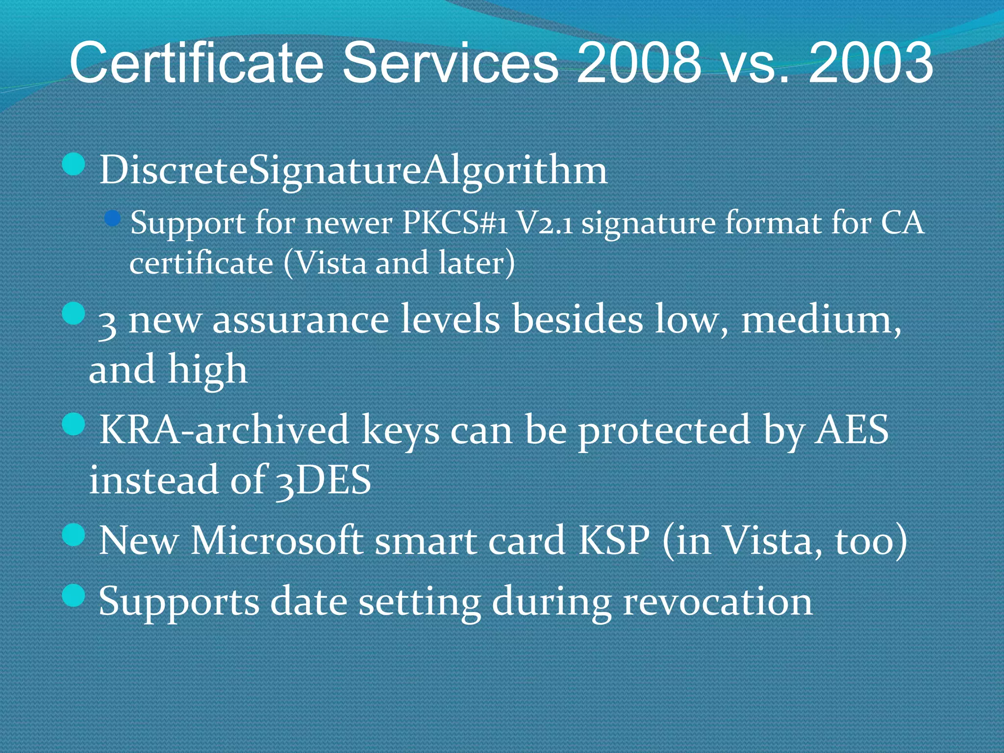 Certificate Services 2008 vs. 2003 DiscreteSignatureAlgorithm Support for newer PKCS#1 V2.1 signature format for CA certificate (Vista and later) 3 new assurance levels besides low, medium, and high KRA-archived keys can be protected by AES instead of 3DES New Microsoft smart card KSP (in Vista, too) Supports date setting during revocation 