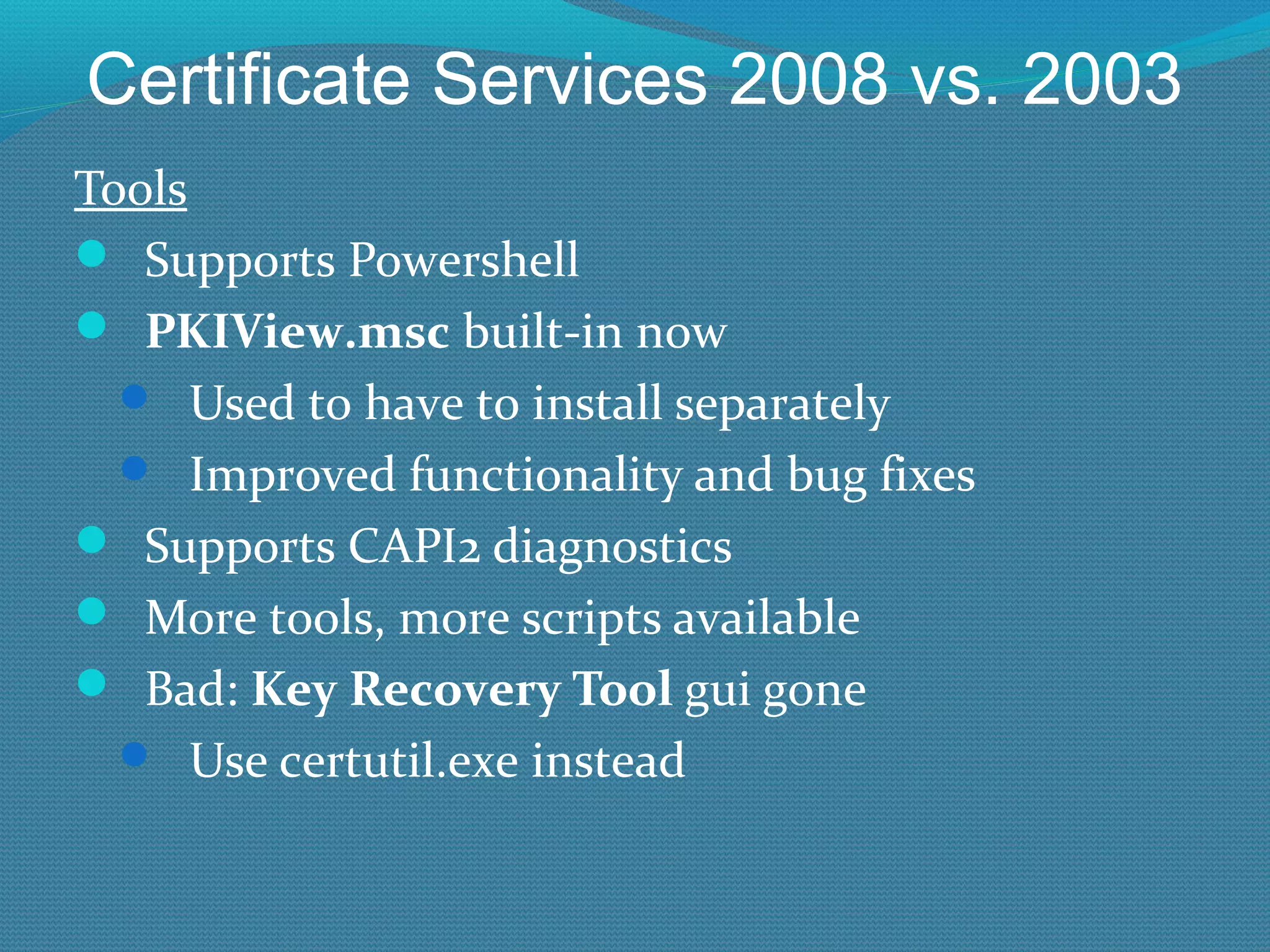 Certificate Services 2008 vs. 2003 Tools Supports Powershell PKIView.msc  built-in now Used to have to install separately Improved functionality and bug fixes Supports CAPI2 diagnostics More tools, more scripts available Bad:  Key Recovery Tool  gui gone Use certutil.exe instead 