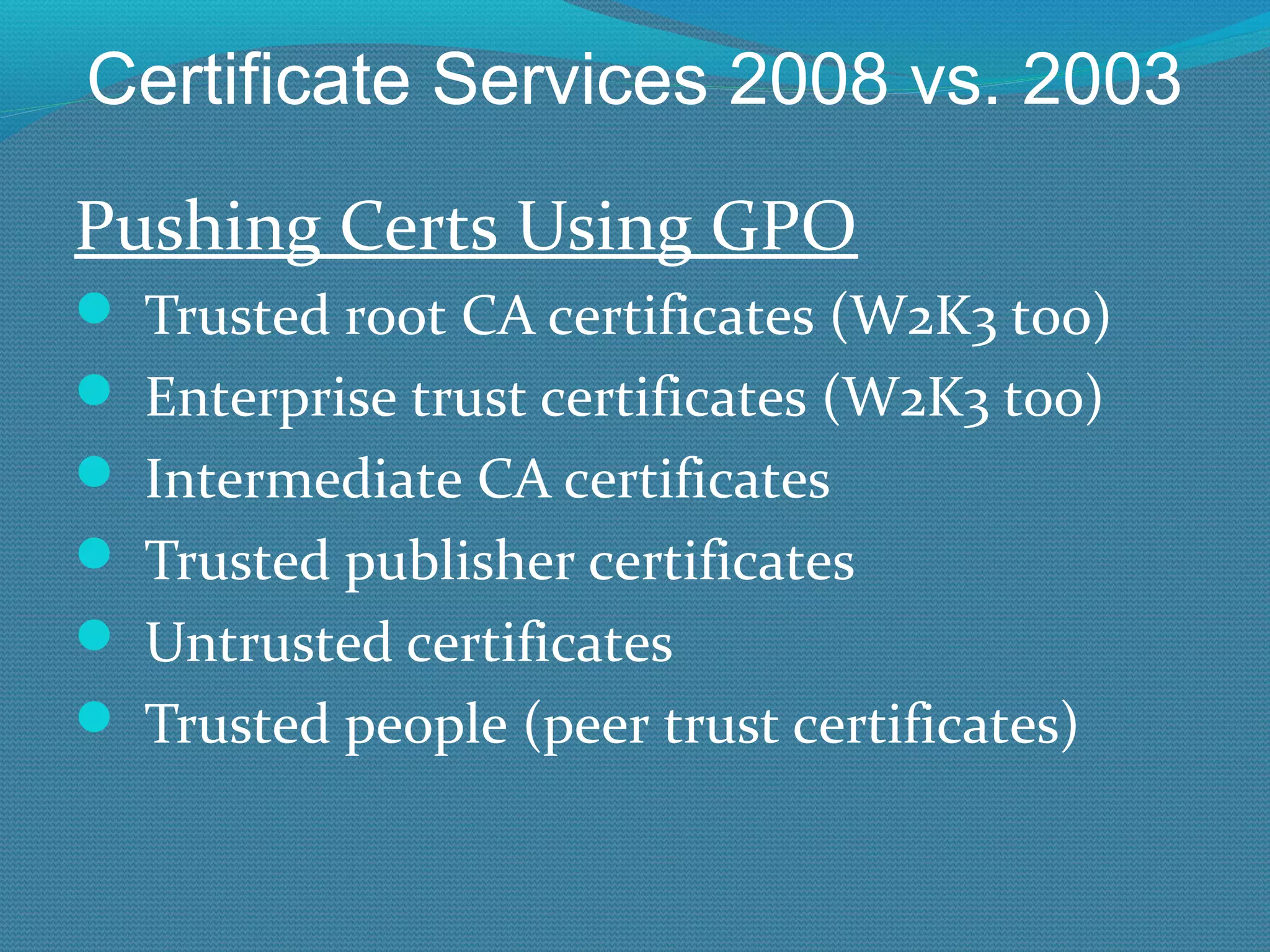 Certificate Services 2008 vs. 2003 Pushing Certs Using GPO Trusted root CA certificates (W2K3 too) Enterprise trust certificates (W2K3 too) Intermediate CA certificates Trusted publisher certificates Untrusted certificates Trusted people (peer trust certificates) 