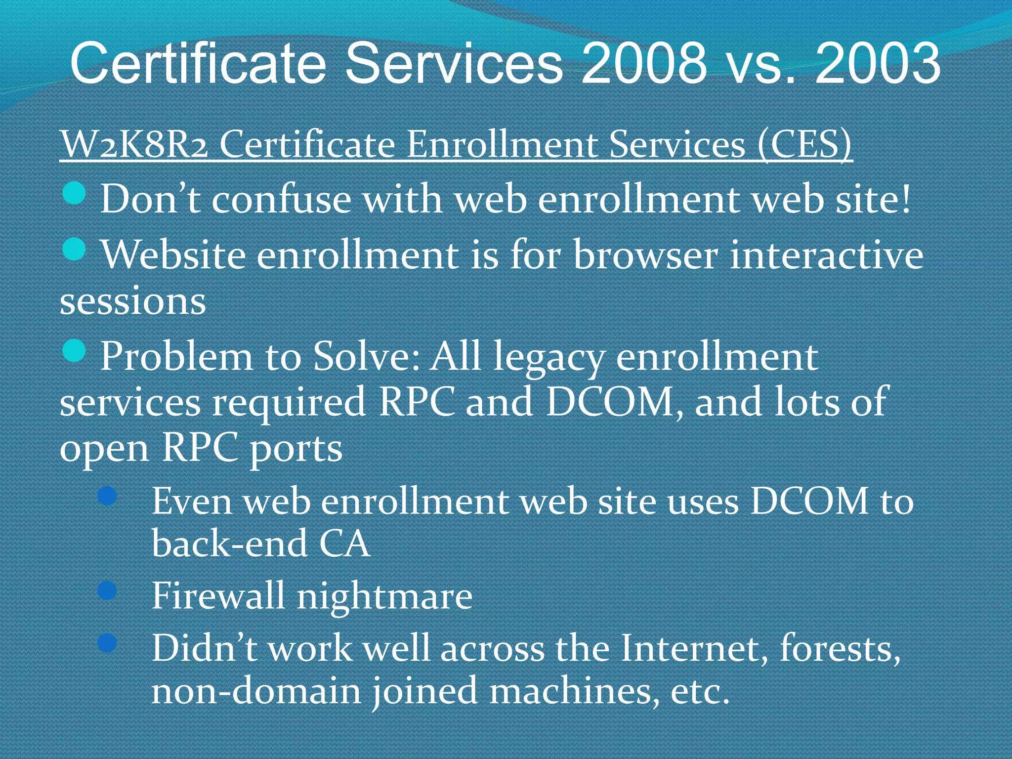Certificate Services 2008 vs. 2003 W2K8R2 Certificate Enrollment Services (CES) Don’t confuse with web enrollment web site! Website enrollment is for browser interactive sessions Problem to Solve: All legacy enrollment services required RPC and DCOM, and lots of open RPC ports Even web enrollment web site uses DCOM to back-end CA Firewall nightmare Didn’t work well across the Internet, forests, non-domain joined machines, etc. 